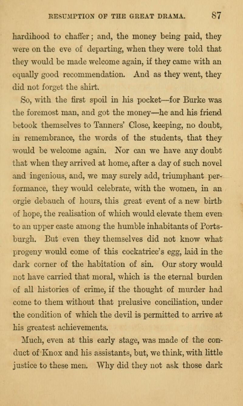 hardihood to chaffer; and, the money being paid, they were on the eve of departing, when they were told that they would be made welcome again, if they came with an equally good recommendation. And as they went, they did not forget the shirt. So, with the first spoil in his pocket—for Burke was the foremost man, and got the money—he and his friend betook themselves to Tanners' Close, keeping, no doubt, in remembrance, the words of the students, that they would be welcome again. Nor can we have any doubt that when they arrived at home, after a day of such novel and ingenious, and, we may surely add, triumphant per- formance, they would celebrate, with the women, in an orgie debauch of hours, this great event of a new birth of hope, the realisation of which would elevate them even to an upper caste among the humble inhabitants of Ports- burgh. But even they themselves did not know what progeny would come of this cockatrice's egg, kid in the dark corner of the habitation of sin. Our story would not have carried that moral, which is the eternal burden of all histories of crime, if the thought of murder had come to them without that prelusive conciliation, under the condition of which the devil is permitted to arrive at his greatest achievements. Much, even at this early stage, was made of the con- duct of Knox and his assistants, but, we think, with little justice to these men. Why did they not ask those dark