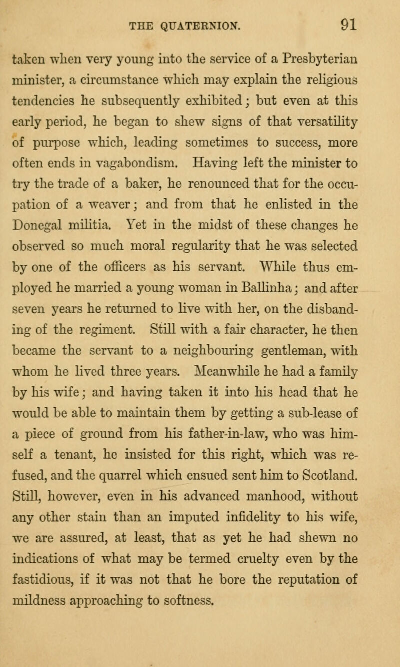 taken when very young into the service of a Presbyterian minister, a circumstance which may explain the religious tendencies he subsequently exhibited; but even at this early period, he began to shew signs of that versatility of purpose which, leading sometimes to success, more often ends in vagabondism. Having left the minister to try the trade of a baker, he renounced that for the occu- pation of a weaver; and from that he enlisted in the Donegal militia. Yet in the midst of these changes he observed so much moral regularity that he was selected by one of the officers as his servant. While thus em- ployed he married a young woman in Ballinha; and after seven years he returned to live with her, on the disband- ing of the regiment. Still with a fair character, he then became the servant to a neighbouring gentleman, with whom he lived three years. Meanwhile he had a family by his wife; and having taken it into his head that he would be able to maintain them by getting a sub-lease of a piece of ground from his father-in-law, who was him- self a tenant, he insisted for this right, which was re- fused, and the quarrel which ensued sent him to Scotland. Still, however, even in his advanced manhood, without any other stain than an imputed infidelity to his wife, we are assured, at least, that as yet he had shewn no indications of what may be termed cruelty even by the fastidious, if it was not that he bore the reputation of mildness approaching to softness.