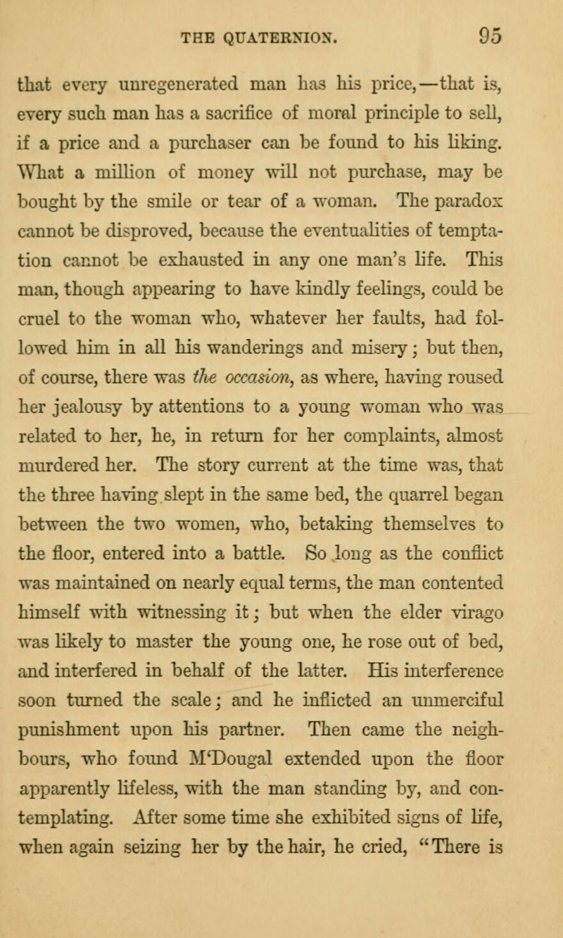 that every unregenerated man has his price,—that is, every such man has a sacrifice of moral principle to sell, if a price and a purchaser can be found to his liking. What a million of money will not purchase, may be bought by the smile or tear of a woman. The parados cannot be disproved, because the eventualities of tempta- tion cannot be exhausted in any one man's life. This man, though appearing to have kindly feelings, could be cruel to the woman who, whatever her faults, had fol- lowed him in all his wanderings and misery; but then, of course, there was the occasion, as where, having roused her jealousy by attentions to a young woman who was related to her, he, in return for her complaints, almost murdered her. The story current at the time was, that the three having slept in the same bed, the quarrel began between the two women, who, betaking themselves to the floor, entered into a battle. So long as the conflict was maintained on nearly equal terms, the man contented himself with witnessing it; but when the elder virago was likely to master the young one, he rose out of bed, and interfered in behalf of the latter. His interference soon turned the scale; and he inflicted an unmerciful punishment upon his partner. Then came the neigh- bours, who found M'Dougal extended upon the floor apparently lifeless, with the man standing by, and con- templating. After some time she exhibited signs of life, when again seizing her by the hair, he cried,  There is