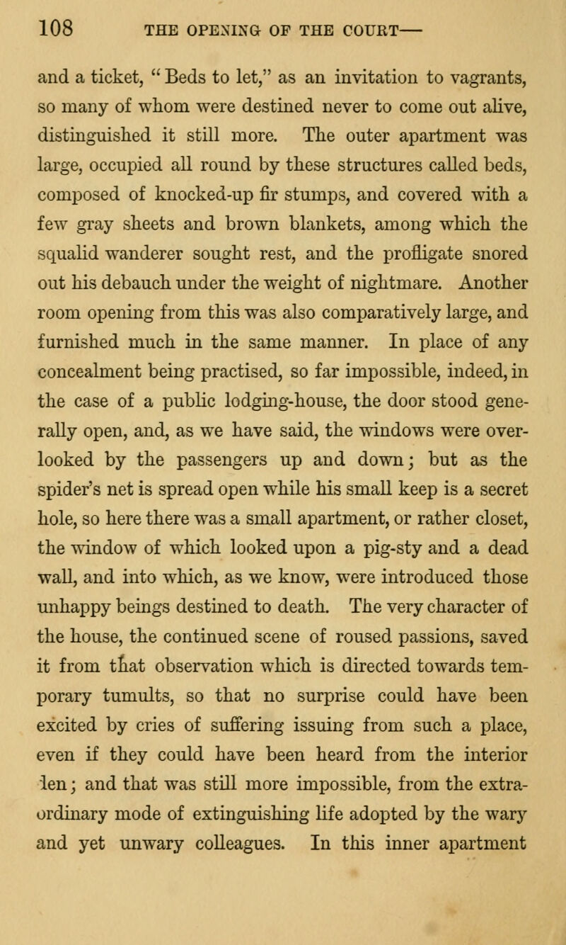 and a ticket,  Beds to let, as an invitation to vagrants, so many of whom were destined never to come out alive, distinguished it still more. The outer apartment was large, occupied all round by these structures called beds, composed of knocked-up fir stumps, and covered with a few gray sheets and brown blankets, among which the squalid wanderer sought rest, and the profligate snored out his debauch under the weight of nightmare. Another room opening from this was also comparatively large, and furnished much in the same manner. In place of any concealment being practised, so far impossible, indeed, in the case of a public lodging-house, the door stood gene- rally open, and, as we have said, the windows were over- looked by the passengers up and down; but as the spider's net is spread open wThile his small keep is a secret hole, so here there was a small apartment, or rather closet, the window of which looked upon a pig-sty and a dead wall, and into which, as we know, were introduced those unhappy beings destined to death. The very character of the house, the continued scene of roused passions, saved it from tliat observation which is directed towards tem- porary tumults, so that no surprise could have been excited by cries of suffering issuing from such a place, even if they could have been heard from the interior len; and that was still more impossible, from the extra- ordinary mode of extinguishing life adopted by the wary and yet unwary colleagues. In this inner apartment