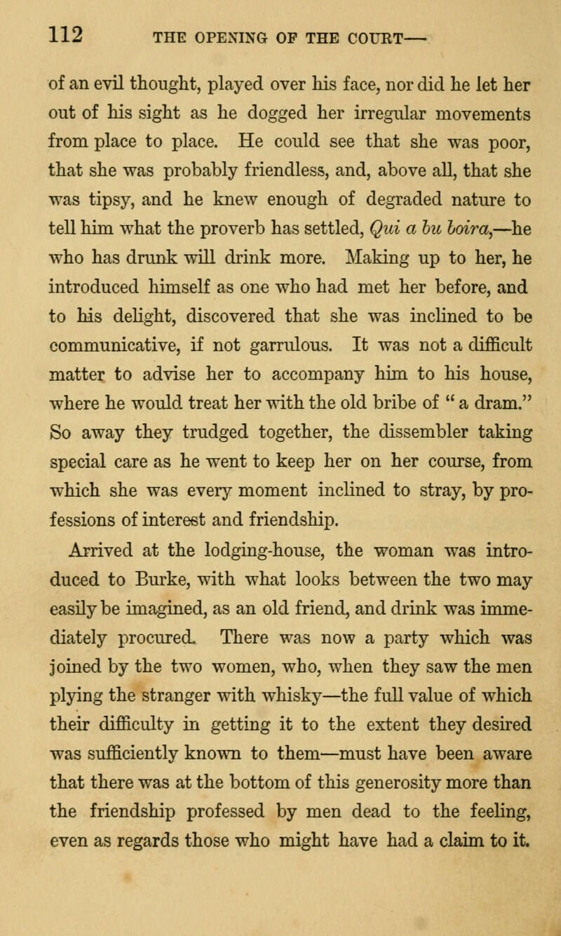 of an evil thought, played over his face, nor did he let her out of his sight as he dogged her irregular movements from place to place. He could see that she was poor, that she was probably friendless, and, above all, that she was tipsy, and he knew enough of degraded nature to tell him what the proverb has settled, Qui a bit loira,—he who has drunk will drink more. Making up to her, he introduced himself as one who had met her before, and to his delight, discovered that she was inclined to be communicative, if not garrulous. It was not a difficult matter to advise her to accompany him to his house, where he would treat her with the old bribe of  a dram. So away they trudged together, the dissembler taking special care as he went to keep her on her course, from which she was every moment inclined to stray, by pro- fessions of interest and friendship. Arrived at the lodging-house, the woman was intro- duced to Burke, with what looks between the two may easily be imagined, as an old friend, and drink was imme- diately procured. There was now a party which was joined by the two women, who, when they saw the men plying the stranger with whisky—the full value of which their difficulty in getting it to the extent they desired was sufficiently known to them—must have been aware that there was at the bottom of this generosity more than the friendship professed by men dead to the feeling, even as regards those who might have had a claim to it.