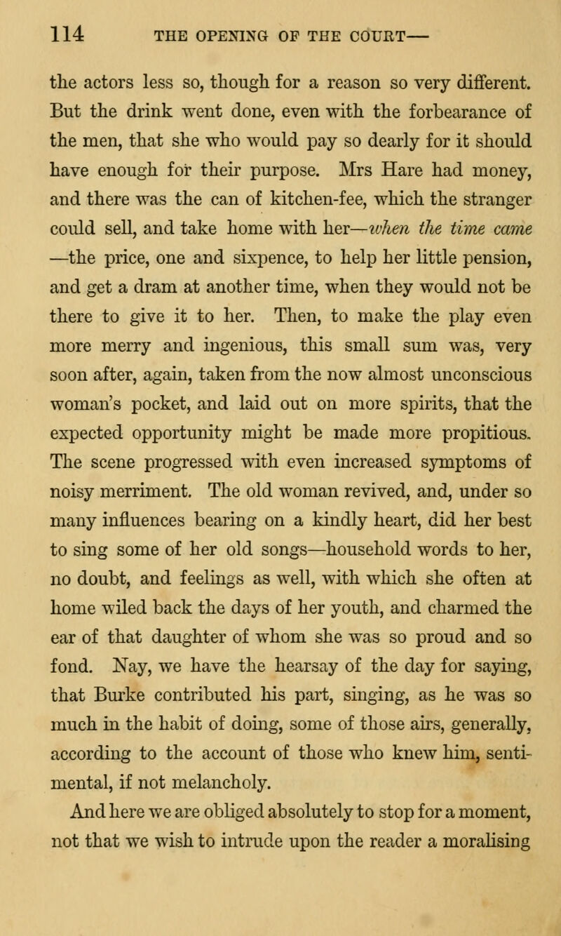 the actors less so, though for a reason so very different. But the drink went done, even with the forbearance of the men, that she who would pay so dearly for it should have enough for their purpose. Mrs Hare had money, and there was the can of kitchen-fee, which the stranger could sell, and take home with her—tvhen the time came —the price, one and sixpence, to help her little pension, and get a dram at another time, when they would not be there to give it to her. Then, to make the play even more merry and ingenious, this small sum was, very soon after, again, taken from the now almost unconscious woman's pocket, and laid out on more spirits, that the expected opportunity might be made more propitious. The scene progressed with even increased symptoms of noisy merriment. The old woman revived, and, under so many influences bearing on a kindly heart, did her best to sing some of her old songs—household words to her, no doubt, and feelings as well, with which she often at home wiled back the days of her youth, and charmed the ear of that daughter of whom she was so proud and so fond. Nay, we have the hearsay of the day for saying, that Burke contributed his part, singing, as he was so much in the habit of doing, some of those airs, generally, according to the account of those who knew him, senti- mental, if not melancholy. And here we are obliged absolutely to stop for a moment, not that we wish to intrude upon the reader a moralising