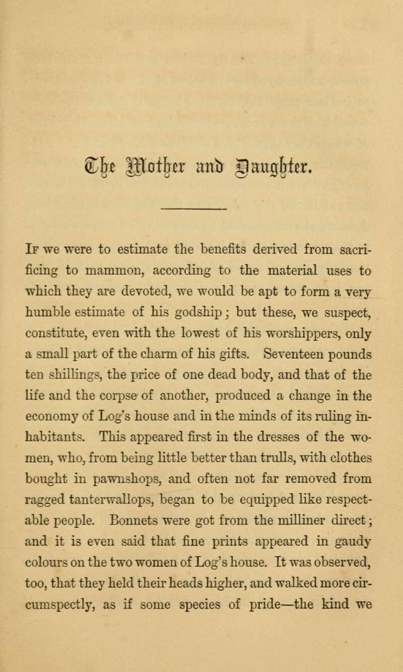 fb\t |lTotbcr anir JlaugMcr. If we were to estimate the benefits derived from sacri- ficing to mammon, according to the material uses to which they are devoted, we would be apt to form a very humble estimate of his godship; but these, we suspect, constitute, even with the lowest of his worshippers, only a small part of the charm of his gifts. Seventeen pounds ten shillings, the price of one dead body, and that of the life and the corpse of another, produced a change in the economy of Log's house and in the minds of its ruling in- habitants. This appeared first in the dresses of the wo- men, who, from being little better than trulls, with clothes bought in pawnshops, and often not far removed from ragged tanterwallops, began to be equipped like respect- able people. Bonnets were got from the milliner direct; and it is even said that fine prints appeared in gaudy colours on the two women of Log's house. Tt was observed, too, that they held their heads higher, and walked more cir- cumspectly, as if some species of pride—the kind we