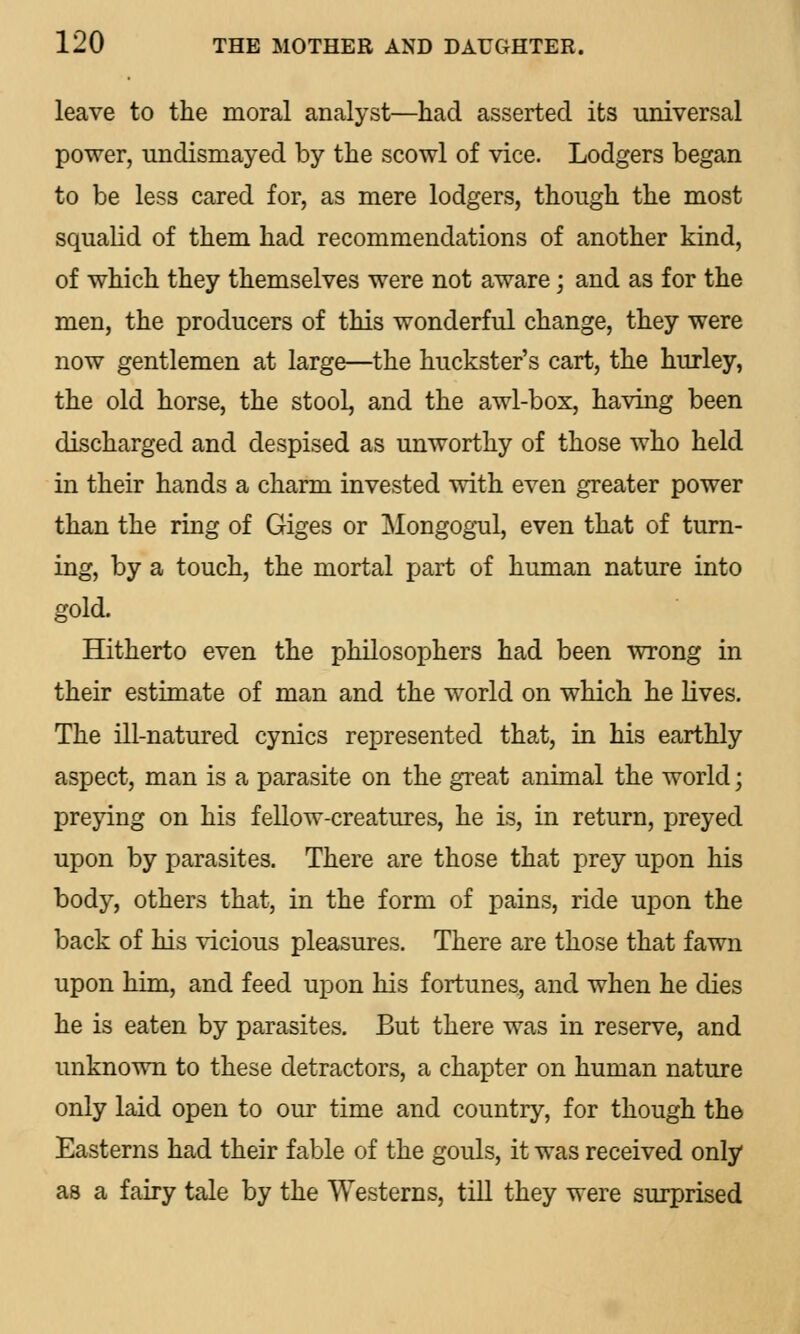 leave to the moral analyst—had asserted its universal power, undismayed by the scowl of vice. Lodgers began to be less cared for, as mere lodgers, though the most squalid of them had recommendations of another kind, of which they themselves were not aware; and as for the men, the producers of this wonderful change, they were now gentlemen at large—the huckster's cart, the hurley, the old horse, the stool, and the awl-box, having been discharged and despised as unworthy of those who held in their hands a charm invested with even greater power than the ring of Giges or Mongogul, even that of turn- ing, by a touch, the mortal part of human nature into gold. Hitherto even the philosophers had been wrong in their estimate of man and the world on which he lives. The ill-natured cynics represented that, in his earthly aspect, man is a parasite on the great animal the world; preying on his fellow-creatures, he is, in return, preyed upon by parasites. There are those that prey upon his body, others that, in the form of pains, ride upon the back of his vicious pleasures. There are those that fawn upon him, and feed upon his fortunes, and when he dies he is eaten by parasites. But there was in reserve, and unknown to these detractors, a chapter on human nature only laid open to our time and country, for though the Easterns had their fable of the gouls, it was received only as a fairy tale by the Westerns, till they were surprised