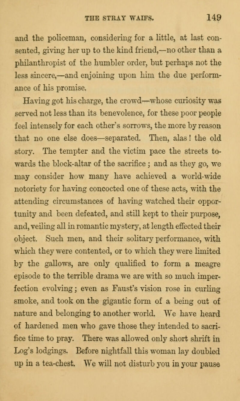 and the policeman, considering for a little, at last con- sented, giving her up to the kind friend,—no other than a philanthropist of the humbler order, but perhaps not the less sincere,—and enjoining upon him the due perform- ance of his promise. Having got his charge, the crowd—whose curiosity was served not less than its benevolence, for these poor people feel intensely for each other's sorrows, the more by reason that no one else does—separated. Then, alas ! the old story. The tempter and the victim pace the streets to- wards the block-altar of the sacrifice ; and as they go, we may consider how many have achieved a world-wide notoriety for having concocted one of these acts, with the attending circumstances of having watched their oppor- tunity and been defeated, and still kept to their purpose, and, veiling all in romantic mystery, at length effected their object. Such men, and their solitary performance, with which they were contented, or to which they were limited by the gallows, are only qualified to form a meagre episode to the terrible drama we are with so much imper- fection evolving; even as Faust's vision rose in curling smoke, and took on the gigantic form of a being out of nature and belonging to another world. We have heard of hardened men who gave those they intended to sacri- fice time to pray. There was allowed only short shrift in Log's lodgings. Before nightfall this woman lay doubled up in a tea-chest. We will not disturb you in your pause