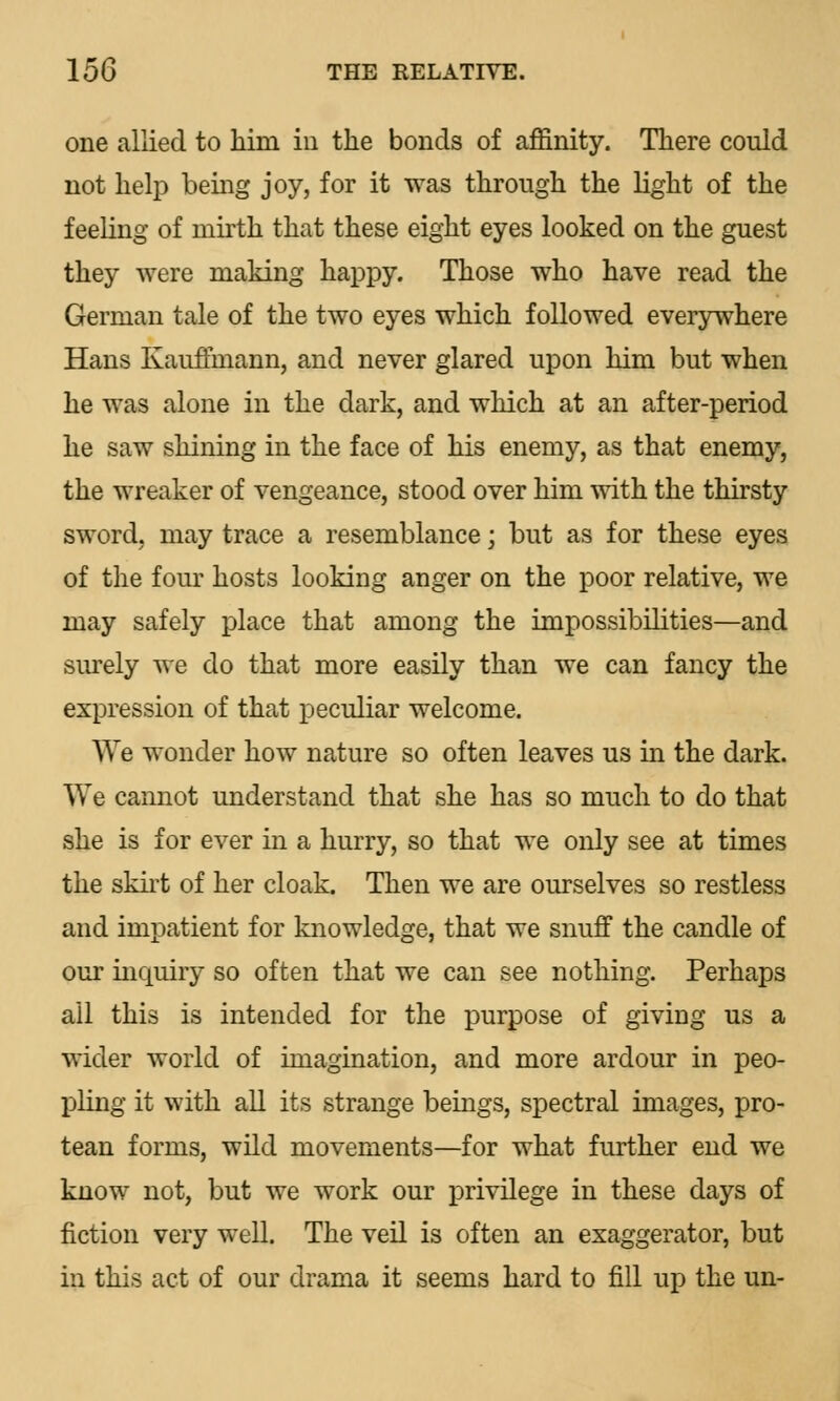 one allied to him in the bonds of affinity. There could not help being joy, for it was through the light of the feeling of mirth that these eight eyes looked on the guest they were making happy. Those who have read the German tale of the two eyes which followed everywhere Hans Kauffmann, and never glared upon him but when he was alone in the dark, and which at an after-period he saw shining in the face of his enemy, as that enemy, the wreaker of vengeance, stood over him with the thirsty sword, may trace a resemblance; but as for these eyes of the four hosts looking anger on the poor relative, we may safely place that among the impossibilities—and surely we do that more easily than we can fancy the expression of that peculiar welcome. We wonder how nature so often leaves us in the dark. We cannot understand that she has so much to do that she is for ever in a hurry, so that we only see at times the skirt of her cloak. Then we are ourselves so restless and impatient for knowledge, that we snuff the candle of our inquiry so often that we can see nothing. Perhaps all this is intended for the purpose of giving us a wider world of imagination, and more ardour in peo- pling it with all its strange beings, spectral images, pro- tean forms, wild movements—for what further end we know not, but we work our privilege in these days of fiction very well. The veil is often an exaggerator, but in this act of our drama it seems hard to fill up the un-