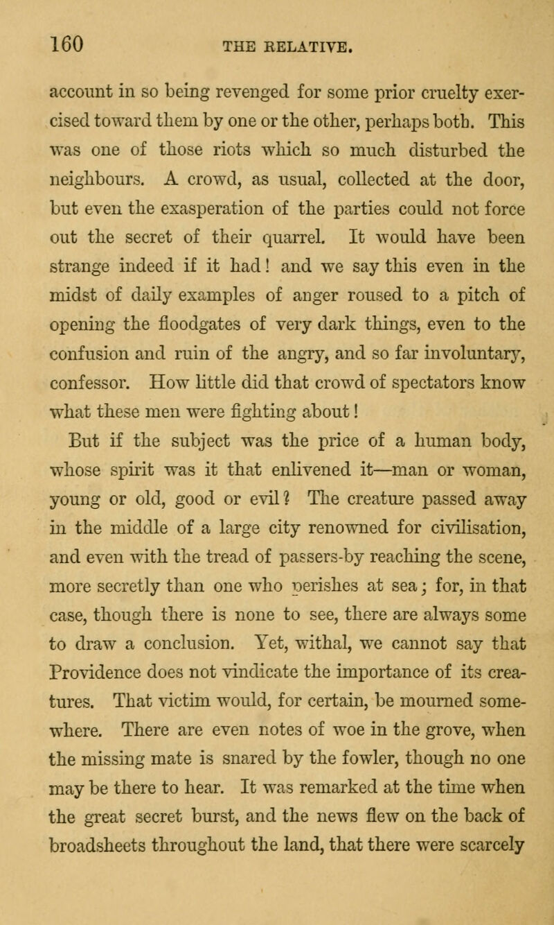 account in so being revenged for some prior cruelty exer- cised toward tliern by one or the other, perhaps both. This was one of those riots which so much disturbed the neighbours. A crowd, as usual, collected at the door, but even the exasperation of the parties could not force out the secret of their quarrel. It would have been strange indeed if it had! and we say this even in the midst of daily examples of anger roused to a pitch of opening the floodgates of very dark things, even to the confusion and ruin of the angry, and so far involuntary, confessor. How little did that crowd of spectators know what these men were fighting about! But if the subject was the price of a human body, whose spirit was it that enlivened it—man or woman, young or old, good or evil? The creature passed away in the middle of a large city renowned for civilisation, and even with the tread of passers-by reaching the scene, more secretly than one who perishes at sea; for, in that case, though there is none to see, there are always some to draw a conclusion. Yet, withal, we cannot say that Providence does not vindicate the importance of its crea- tures. That victim would, for certain, be mourned some- where. There are even notes of woe in the grove, when the missing mate is snared by the fowler, though no one may be there to hear. It was remarked at the time when the great secret burst, and the news flew on the back of broadsheets throughout the land, that there were scarcely