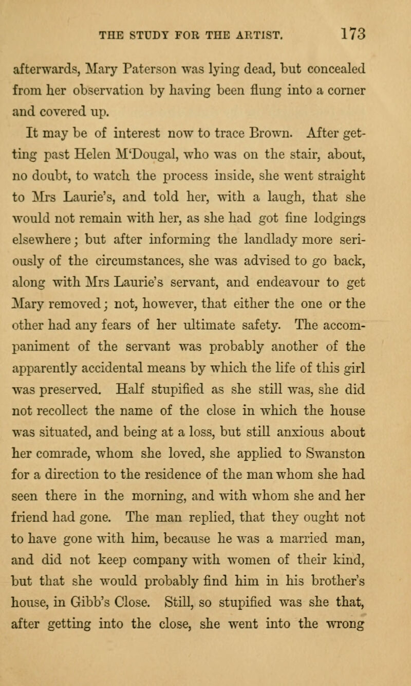 afterwards, Mary Patcrson was lying dead, but concealed from her observation by having been flung into a corner and covered up. It may be of interest now to trace Brown. After get- ting past Helen M'Dougal, who was on the stair, about, no doubt, to watch the process inside, she went straight to Mrs Laurie's, and told her, with a laugh, that she would not remain with her, as she had got fine lodgings elsewhere; but after informing the landlady more seri- ously of the circumstances, she was advised to go back, along with Mrs Laurie's servant, and endeavour to get Mary removed; not, however, that either the one or the other had any fears of her ultimate safety. The accom- paniment of the servant was probably another of the apparently accidental means by which the life of this girl was preserved. Half stupified as she still was, she did not recollect the name of the close in which the house was situated, and being at a loss, but still anxious about her comrade, whom she loved, she applied to Swanston for a direction to the residence of the man whom she had seen there in the morning, and with whom she and her friend had gone. The man replied, that they ought not to have gone with him, because he was a married man, and did not keep company with women of their kind, but that she would probably find him iu his brother's house, in Gibb's Close. Still, so stupified was she that, after getting into the close, she went into the wrong