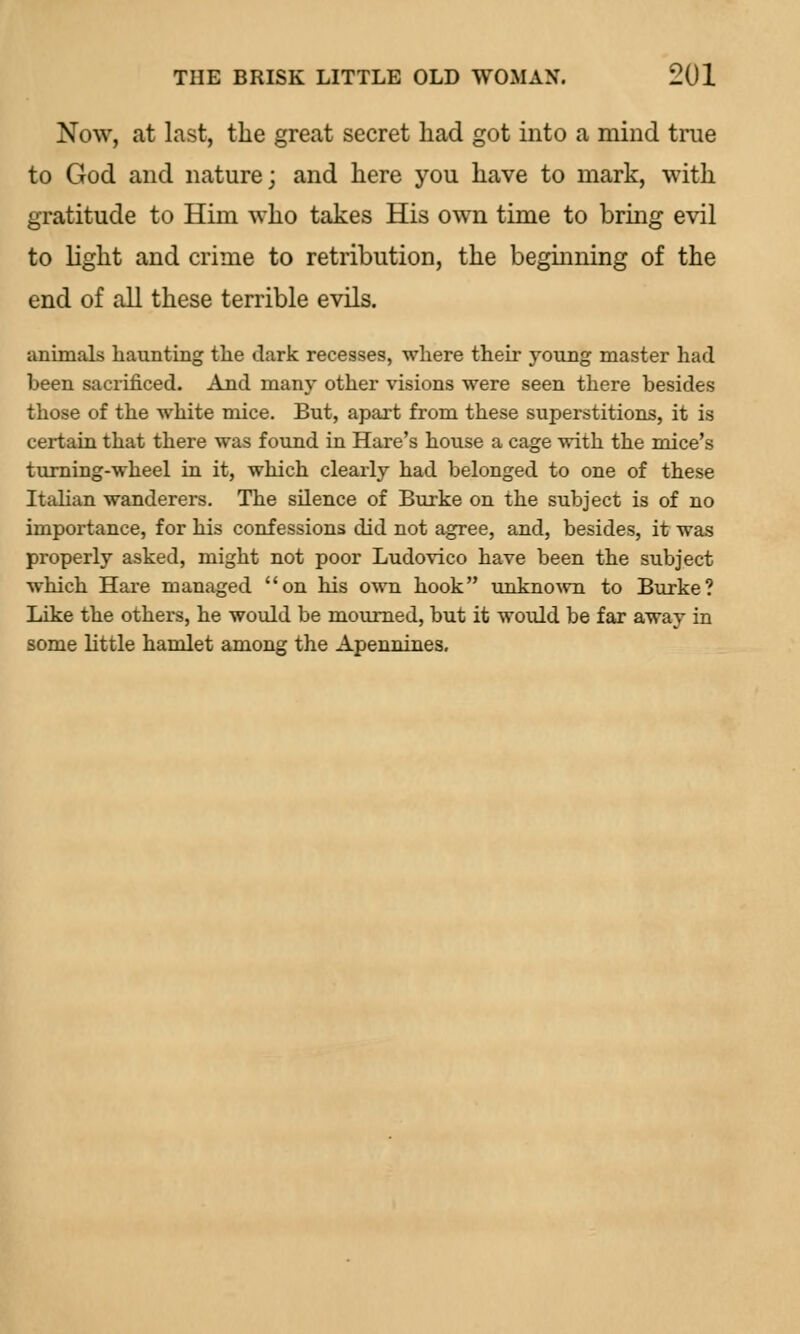 Now, at last, the great secret had got into a mind true to God and nature; and here you have to mark, with gratitude to Him who takes His own time to bring evil to light and crime to retribution, the beginning of the end of all these terrible evils. animals haunting the dark recesses, where their young master had been sacrificed. And many other visions were seen there besides those of the white mice. But, apart from these superstitions, it is certain that there was found in Hare's house a cage with the mice's turning-wheel in it, which clearly had belonged to one of these Italian wanderers. The silence of Burke on the subject is of no importance, for his confessions did not agree, and, besides, it was properly asked, might not poor Ludovico have been the subject which Hare managed on his own hook unknown to Burke? Like the others, he would be mourned, but it would be far away in some little hamlet among the Apennines.