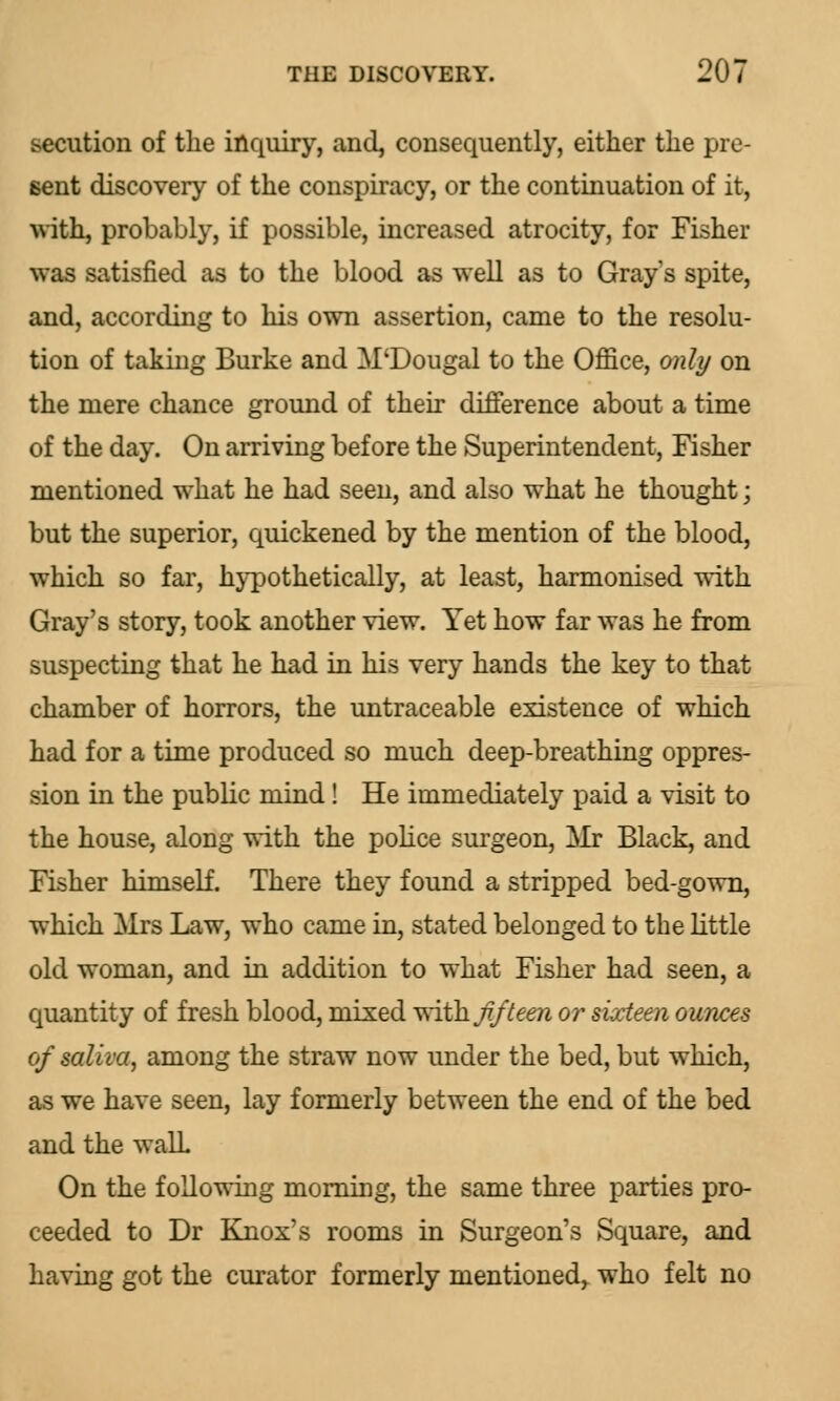 secution of the inquiry, and, consequently, either the pre- sent discovery of the conspiracy, or the continuation of it, with, probably, if possible, increased atrocity, for Fisher was satisfied as to the blood as well as to Grays spite, and, according to his own assertion, came to the resolu- tion of taking Burke and M'Dougal to the Office, only on the mere chance ground of their difference about a time of the day. On arriving before the Superintendent, Fisher mentioned what he had seen, and also what he thought; but the superior, quickened by the mention of the blood, which so far, hypothetically, at least, harmonised with Gray's story, took another view. Yet how far was he from suspecting that he had in his very hands the key to that chamber of horrors, the untraceable existence of which had for a time produced so much deep-breathing oppres- sion in the public mind ! He immediately paid a visit to the house, along with the police surgeon, Mr Black, and Fisher himself. There they found a stripped bed-gown, which Mrs Law, who came in, stated belonged to the little old woman, and in addition to what Fisher had seen, a quantity of fresh blood, mixed vriih fifteen or sixteen ounces of saliva, among the straw now under the bed, but which, as we have seen, lay formerly between the end of the bed and the walL On the following morning, the same three parties pro- ceeded to Dr Knox's rooms in Surgeon's Square, and having got the curator formerly mentioned^ who felt no