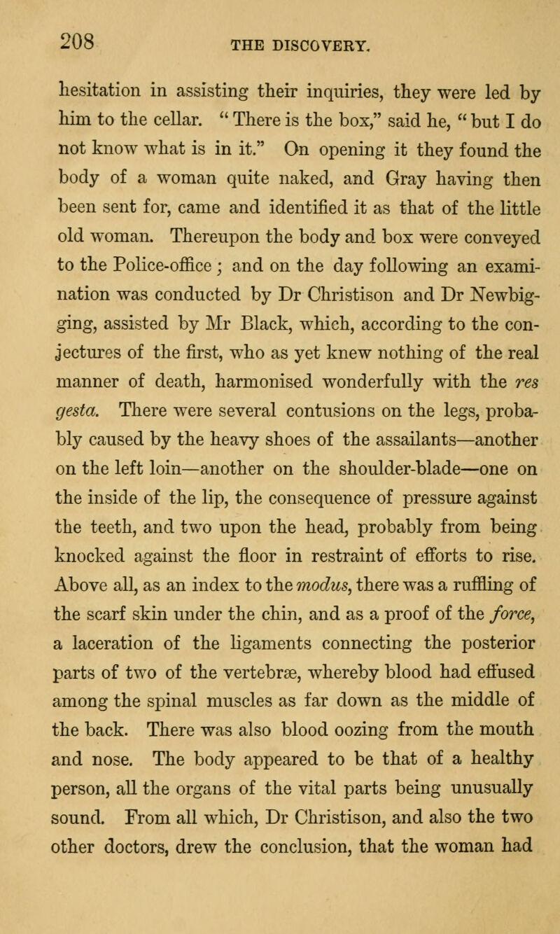 hesitation in assisting their inquiries, they were led by him to the cellar.  There is the box, said he,  but I do not know what is in it. On opening it they found the body of a woman quite naked, and Gray having then been sent for, came and identified it as that of the little old woman. Thereupon the body and box were conveyed to the Police-office ; and on the day following an exami- nation was conducted by Dr Christison and Dr Newbig- ging, assisted by Mr Black, which, according to the con- jectures of the first, who as yet knew nothing of the real manner of death, harmonised wonderfully with the res gesta. There were several contusions on the legs, proba- bly caused by the heavy shoes of the assailants—another on the left loin—another on the shoulder-blade—one on the inside of the lip, the consequence of pressure against the teeth, and two upon the head, probably from being knocked against the floor in restraint of efforts to rise. Above all, as an index to the modus, there was a ruffling of the scarf skin under the chin, and as a proof of the force, a laceration of the ligaments connecting the posterior parts of two of the vertebrae, whereby blood had effused among the spinal muscles as far down as the middle of the back. There was also blood oozing from the mouth and nose. The body appeared to be that of a healthy person, all the organs of the vital parts being unusually sound. From all which, Dr Christison, and also the two other doctors, drew the conclusion, that the woman had