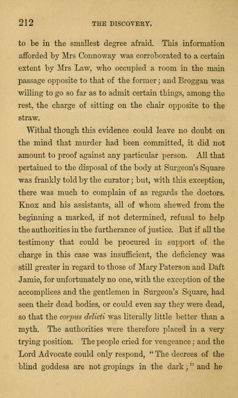 to be in the smallest degree afraid. This information afforded by Mrs Connoway was corroborated to a certain extent by Mrs Law, who occupied a room in the main passage opposite to that of the former; and Broggan was willing to go so far as to admit certain things, among the rest, the charge of sitting on the chair opposite to the straw. Withal though this evidence could leave no doubt on the mind that murder had been committed, it did not amount to proof against any particular person. All that pertained to the disposal of the body at Surgeon's Square was frankly told by the curator; but, with this exception, there was much to complain of as regards the doctors. Knox and his assistants, all of whom shewed from the beginning a marked, if not determined, refusal to help the authorities in the furtherance of justice. But if all the testimony that could be procured in support of the charge in this case was insufficient, the deficiency was still greater in regard to those of Mary Paterson and Daft Jamie, for unfortunately no one, with the exception of the accomplices and the gentlemen in Surgeon's Square, had seen their dead bodies, or could even say they were dead, so that the corpus delicti was literally little better than a myth. The authorities were therefore placed in a very trying position. The people cried for vengeance; and the Lord Advocate could only respond,  The decrees of the blind goddess are not gropings in the dark j and he