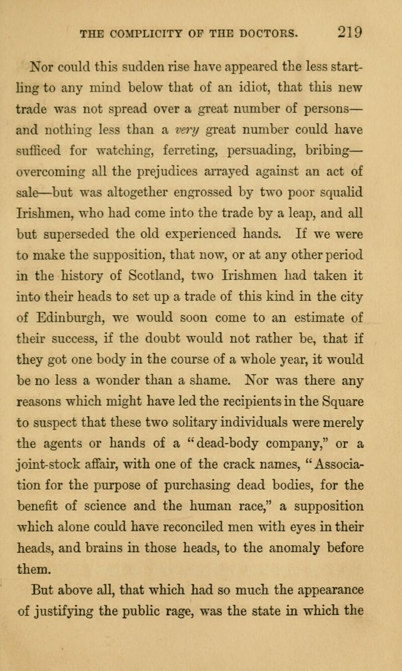 Nor could this sudden rise have appeared the less start- ling to any mind below that of an idiot, that this new trade was not spread over a great number of persons— and nothing less than a very great number could have sufficed for watching, ferreting, persuading, bribing— overcoming all the prejudices arrayed against an act of sale—but was altogether engrossed by two poor squalid Irishmen, who had come into the trade by a leap, and all but superseded the old experienced hands. If we were to make the supposition, that now, or at any other period in the history of Scotland, two Irishmen had taken it into their heads to set up a trade of this kind in the city of Edinburgh, we would soon come to an estimate of their success, if the doubt would not rather be, that if they got one body in the course of a whole year, it would be no less a wonder than a shame. Nor was there any reasons which might have led the recipients in the Square to suspect that these two solitary individuals were merely the agents or hands of a dead-body company, or a joint-stock affair, with one of the crack names, Associa- tion for the purpose of purchasing dead bodies, for the benefit of science and the human race, a supposition which alone could have reconciled men with eyes in their heads, and brains in those heads, to the anomaly before them. But above all, that which had so much the appearance of justifying the public rage, was the state in which the