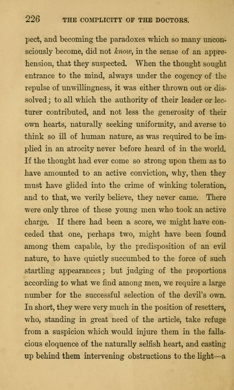 pect, and becoming the paradoxes which so many uncon- sciously become, did not bioiv, in the sense of an appre- hension, that they suspected. When the thought sought entrance to the mind, always under the cogency of the repulse of unwillingness, it was either thrown out or dis- solved ; to all which the authority of their leader or lec- turer contributed, and not less the generosity of their own hearts, naturally seeking uniformity, and averse to think so ill of human nature, as was required to be im- plied in an atrocity never before heard of in the world. If the thought had ever come so strong upon them as to have amounted to an active conviction, why, then they must have glided into the crime of winking toleration, and to that, we verily believe, they never came. There were only three of these young men who took an active charge. If there had been a score, we might have con- ceded that one, perhaps two, might have been found among them capable, by the predisposition of an evil nature, to have quietly succumbed to the force of such startling appearances; but judging of the proportions according to what we find among men, we require a large number for the successful selection of the devil's own. In short, they were very much in the position of resetters, who, standing in great need of the article, take refuge from a suspicion which would injure them in the falla- cious eloquence of the naturally selfish heart, and casting up behind them intervening obstructions to the light—a