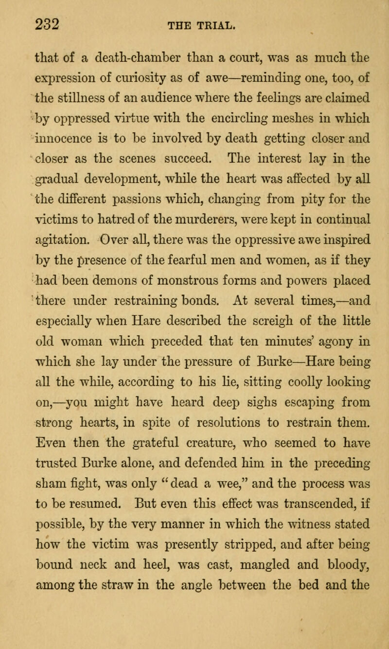 that of a death-chamber than a court, was as much the expression of curiosity as of awe—reminding one, too, of the stillness of an audience where the feelings are claimed by oppressed virtue with the encircling meshes in which innocence is to be involved by death getting closer and closer as the scenes succeed. The interest lay in the gradual development, while the heart was affected by all the different passions which, changing from pity for the victims to hatred of the murderers, were kept in continual agitation. Over all, there was the oppressive awe inspired by the presence of the fearful men and women, as if they had been demons of monstrous forms and powers placed there under restraining bonds. At several times,—and especially when Hare described the screigh of the little old woman which preceded that ten minutes' agony in which she lay under the pressure of Burke—Hare being all the while, according to his lie, sitting coolly looking on,—you might have heard deep sighs escaping from strong hearts, in spite of resolutions to restrain them. Even then the grateful creature, who seemed to have trusted Burke alone, and defended him in the preceding- sham fight, was only  dead a wee, and the process was to be resumed. But even this effect was transcended, if possible, by the very manner in which the witness stated how the victim was presently stripped, and after being bound neck and heel, was cast, mangled and bloody, among the straw in the angle between the bed and the