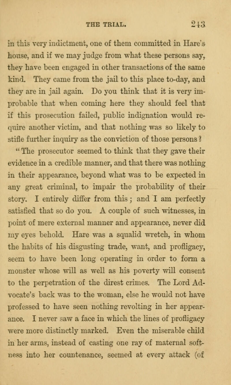 in this very indictment, one of them committed in Hare's house, and if we may judge from what these persons say, they have been engaged in other transactions of the same kind. They came from the jail to this place to-day, and they are in jail again. Do you think that it is very im- probable that when coming here they should feel that if this prosecution failed, public indignation would re- quire another victim, and that nothing was so likely to stifle further inquiry as the conviction of those persons ? u The prosecutor seemed to think that they gave their evidence in a credible manner, and that there was nothing in their appearance, beyond what was to be expected in any great criminal, to impair the probability of their story. I entirely differ from this; and I am perfectly satisfied that so do you. A couple of such witnesses, in point of mere external manner and appearance, never did my eyes behold. Hare was a squalid wretch, in whom the habits of his disgusting trade, want, and profligacy, seem to have been long operating in order to form a monster whose will as well as his poverty will consent to the perpetration of the direst crimes. The Lord Ad- vocate's back was to the woman, else he would not have professed to have seen nothing revolting in her appear- ance. I never saw a face in which the lines of profligacy were more distinctly marked. Even the miserable child in her arms, instead of casting one ray of maternal soft- ness into her countenance, seemed at every attack (of