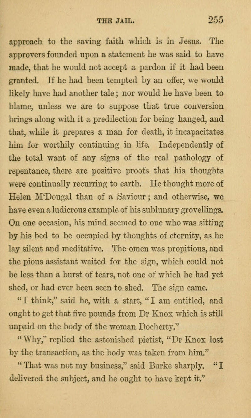 .approach to the saving faith which is in Jesus. The approvers founded upon a statement he was said to have made, that he would not accept a pardon if it had been granted. If he had been tempted by an offer, we would likely have had another tale; nor would he have been to blame, unless we are to suppose that true conversion brings along with it a predilection for being hanged, and that, while it prepares a man for death, it incapacitates him for worthily continuing in life. Independently of the total want of any signs of the real pathology of repentance, there are positive proofs that his thoughts were continually recurring to earth. He thought more of Helen M'Dougal than of a Saviour; and otherwise, we have even a ludicrous example of his sublunary groveilings. On one occasion, his mind seemed to one who was sitting by his bed to be occupied by thoughts of eternity, as he lay silent and meditative. The omen was propitious, and the pious assistant waited for the sign, which could not be less than a burst of tears, not one of which he had yet shed, or had ever been seen to shed. The sign came.  I think, said he, with a start,  I am entitled, and ought to get that five pounds from Dr Knox which is still unpaid on the body of the woman Dockerty. Why, replied the astonished pietist, Dr Knox lost by the transaction, as the body was taken from him.  That was not my business, said Burke sharply.  I delivered the subject, and he ought to have kept it.