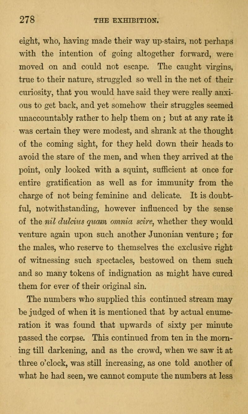 eight, who, having made their way up-stairs, not perhaps with the intention of going altogether forward, were moved on and could not escape. The caught virgins, true to their nature, struggled so well in the net of their curiosity, that you would have said they were really anxi- ous to get back, and yet somehow their struggles seemed unaccountably rather to help them on; but at any rate it was certain they were modest, and shrank at the thought of the coming sight, for they held down their heads to avoid the stare of the men, and when they arrived at the point, only looked with a squint, sufficient at once for entire gratification as well as for immunity from the charge of not being feminine and delicate. It is doubt- ful, notwithstanding, however influenced by the sense of the nil duleius quam omnia scire, whether they would venture again upon such another Junonian venture; for the males, who reserve to themselves the exclusive right of witnessing such spectacles, bestowed on them such and so many tokens of indignation as might have cured them for ever of their original sin. The numbers who supplied this continued stream may be judged of when it is mentioned that by actual enume- ration it was found that upwards of sixty per minute passed the corpse. This continued from ten in the morn- ing till darkening, and as the crowd, when we saw it at three o'clock, was still increasing, as one told another of what he had seen, we cannot compute the numbers at less