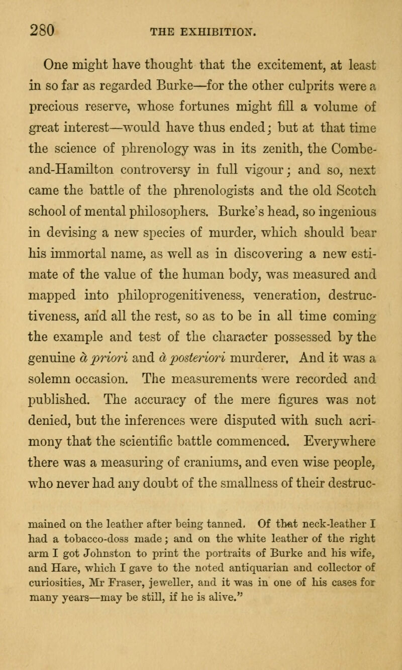 One might have thought that the excitement, at least in so far as regarded Burke—for the other culprits were a precious reserve, whose fortunes might fill a volume of great interest—would have thus ended; but at that time the science of phrenology was in its zenith, the Combe- and-Hamilton controversy in full vigour; and so, next came the battle of the phrenologists and the old Scotch school of mental philosophers. Burke's head, so ingenious in devising a new species of murder, which should bear his immortal name, as well as in discovering a new esti- mate of the value of the human body, was measured and mapped into philoprogenitiveness, veneration, destruc- tiveness, arid all the rest, so as to be in all time coming the example and test of the character possessed by the genuine a priori and a posteriori murderer, And it was a solemn occasion. The measurements were recorded and published. The accuracy of the mere figures was not denied, but the inferences were disputed with such acri- mony that the scientific battle commenced. Everywhere there was a measuring of craniums, and even wise people, who never had any doubt of the smallness of their destruc- mained on the leather after being tanned. Of that neck-leather I had a tobacco-doss made; and on the white leather of the right arm I got Johnston to print the portraits of Burke and his wife, and Hare, which I gave to the noted antiquarian and collector of curiosities, Mr Fraser, jeweller, and it was in one of his cases for many years—may be still, if he is alive.