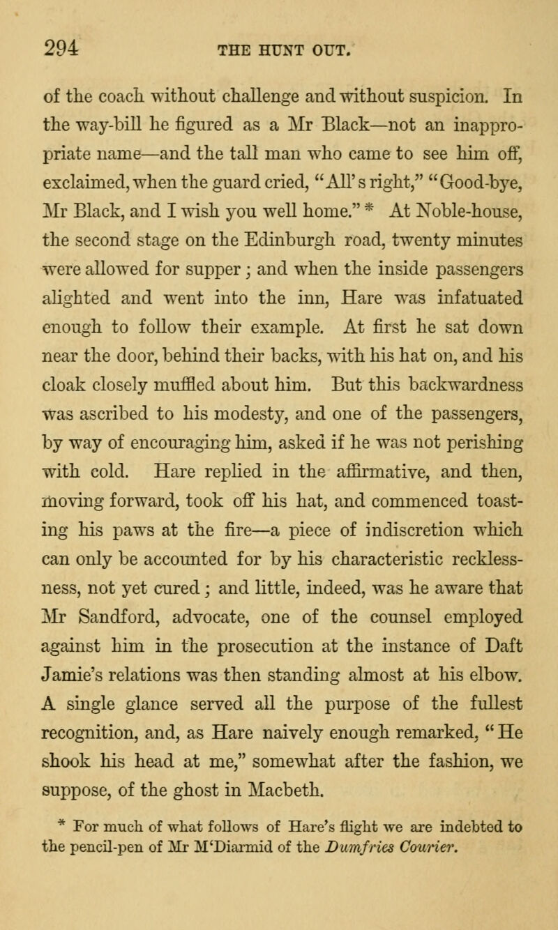 of the coach without challenge and without suspicion. In the way-bill he figured as a Mr Black—not an inappro- priate name—and the tall man who came to see him off, exclaimed, when the guard cried, All's right, Good-bye, Mr Black, and I wish you well home. * At Noble-house, the second stage on the Edinburgh road, twenty minutes were allowed for supper; and when the inside passengers alighted and went into the inn, Hare was infatuated enough to follow their example. At first he sat down near the door, behind their backs, with his hat on, and his cloak closely muffled about him. But this backwardness was ascribed to his modesty, and one of the passengers, by way of encouraging him, asked if he was not perishing with cold. Hare replied in the afiirmative, and then, moving forward, took off his hat, and commenced toast- ing his paws at the fire—a piece of indiscretion which can only be accounted for by his characteristic reckless- ness, not yet cured; and little, indeed, was he aware that Mr Sandford, advocate, one of the counsel employed against him in the prosecution at the instance of Daft Jamie's relations was then standing almost at his elbow. A single glance served all the purpose of the fullest recognition, and, as Hare naively enough remarked,  He shook his head at me, somewhat after the fashion, we suppose, of the ghost in Macbeth. * For much of what follows of Hare's flight we are indebted to the pencil-pen of ]JJj M'Diarmid of the Dumfries Courier.