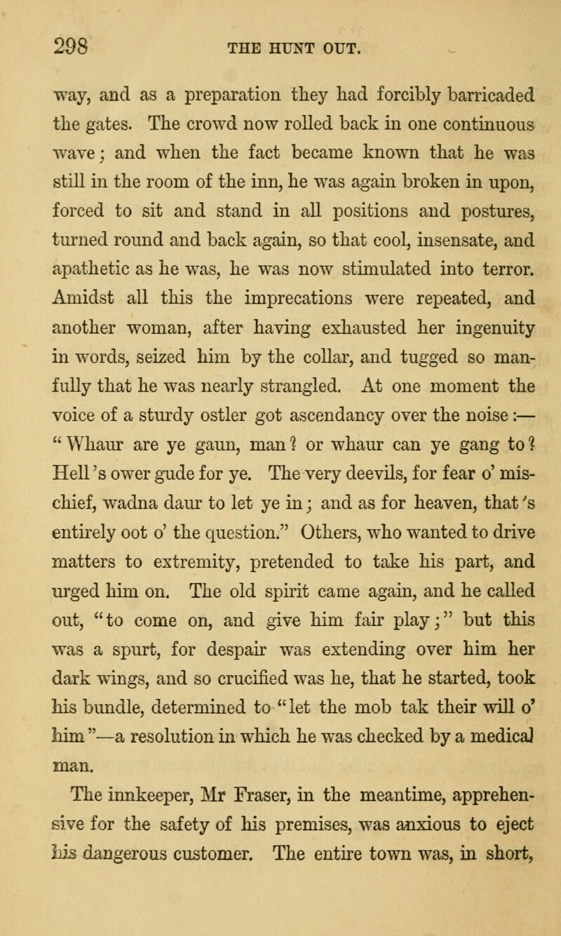 way, and as a preparation they had forcibly barricaded the gates. The crowd now rolled back in one continuous wave; and when the fact became known that he was still in the room of the inn, he was again broken in upon, forced to sit and stand in all positions and postures, turned round and back again, so that cool, insensate, and apathetic as he was, he was now stimulated into terror. Amidst all this the imprecations were repeated, and another woman, after having exhausted her ingenuity in words, seized him by the collar, and tugged so man- fully that he was nearly strangled. At one moment the voice of a sturdy ostler got ascendancy over the noise:—  Whaur are ye gaun, man 1 or whaur can ye gang to 1 Hell's ower gude for ye. The very deevils, for fear o' mis- chief, wadna daur to let ye in; and as for heaven, that's entirely oot o' the question. Others, who wanted to drive matters to extremity, pretended to take his part, and urged him on. The old spirit came again, and he called out, to come on, and give him fair play; but this was a spurt, for despair was extending over him her dark wings, and so crucified was he, that he started, took his bundle, determined to let the mob tak their will o' him—a resolution in which he was checked by a medical man. The innkeeper, Mr Fraser, in the meantime, apprehen- sive for the safety of his premises, was anxious to eject Lis dangerous customer. The entire town was, in short,