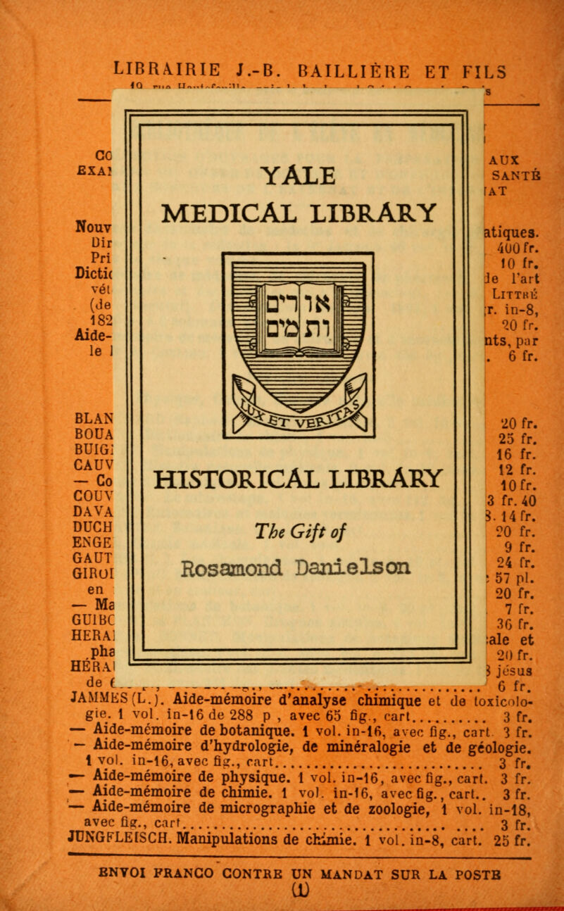 LIBRAIRIE J.-B. BAILLIÈRE ET FILS <Q r,,« U„.. ce EXAÎ Nouv Dir Pri Dictic vét (de 182 Aide- le J BLAN BOUA BUIGi CAUV - Co COUV DAVA DUCH EiNGE GAUT GIROI en — Ma GU1BC HERAl pha HÉRAl de t YÀLE MEDICAL LIBRARY HISTORICAL LIBRARY The Gift of Rosamond Daniels on i AUX SANTÉ fAT atiquea. 400 fr. 10 fr. Je l'art Littké ;r. in-8, 20 fr. nts, par . 6 fr. 20 fr. 25 fr. 16 fr. 12 fr. 10fr. 3 fr. 40 3. 14fr. 20 fr. 9 fr. 24 fr. : 57 pi. 20 fr. . 7 fr. 36 fr. :ale et 20 fr. 3 jésus 6 fr. —* ' ij - —n •» ~— o ir, JAMMES(L.). Aide-mémoire d'analyse chimique et de toxicolo- gie. 1 vol. in-16 de 288 p , avec 65 fig., cart 3 fr. — Aide-mémoire de botanique. 1 vol. in-16, avec fig., cart 3 fr. — Aide-mémoire d'hydrologie, de minéralogie et de géologie. 1 vol. in-16, avec fig., cart 3 fr. — Aide-mémoire de physique. 1 vol. in-16, avec fig., cart. 3 fr. — Aide-mémoire de chimie. 1 vol. in-16, avec fig., cart.. 3 fr. '■— Aide-mémoire de micrographie et de zoologie, 1 vol. in-18, avec fier., cart 3 fr. JUNGFLEISCH. Manipulations de chimie.' V vol. in-8, cart.' 25 fr! ENYOI FRANCO CONTRE UN MANDAT SUR LA POSTB CD