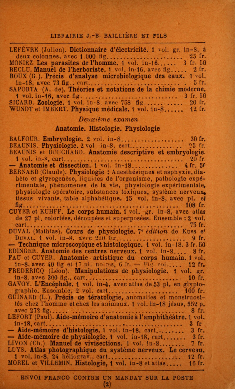 LEFÈVRK (Julien). Dictionnaire d'électricité. 1 vol. gr. in-8, à deux colonnes, avec 1.000 fig 25 fr. MONIEZ Les parasites de l'homme. 1 vol. in-16. 3 fr. 50 RECLU. Manuel de l'herboriste. 1 vol. in-16, avec fi g 2 fr. ROUX (G.). Précis d'analyse microbiologique des eaux. 1 vol. in-18, avec 73 fig.. cart. 5 fr. SAPORTA (A. de). Théories et notations de la chimie moderne. 1 vol. in-16, avec fig 3 fr. 50 SICARD. Zoologie. 1 vol. in-8, avec 758 fig 20 fr. WUNDT et IMBERT. Physique médicale. 1 vol. in-8 12 fr. Deuxième examen Anatomie. Histologie. Physiologie BAIFOUR. Embryologie. 2 vol. in-8 30 fr. BEAUNIS. Physiologie. 2 vol in-8, cart .. 25 fr. BEAUNIS et BOUCHARD. Anatomie descriptive et embryologie. 1 vol. in-8, cart 20 fr. — Anatomie et dissection. 1 vol. in-18 4 fr. 5* BERNARD (Claude). Physiologie : Anesthésiqnes et asphyxie,dia- bète et glycogenèse, liquides de l'organisme, pathologie expé- rimentale, phénomènes de la vie, physiologie expérimentale, physiologie opératoire, substances toxiques, système nerveux* tissus vivants, table alphabétique. 15 vol. in-8, avec pi. ef fig 108 fr. CUYER et KUHFF. Le corps humain. 1 vol. gr. in-8, avec atlas de 27 pi. coloriées, découpées et superposées. Ensemble :2 vol. cart 75 fr. DUVAL (Mathlas). Cours de physiologie. 7e édition de Kuss e* Duval. 1 vol. in-8, avec 220 fig 9 fr. — Technique microscopique et histologique. 1 vol. in-18. 3 fr. 50 ED1NGER. Anatomie des centres nerveux. 1 vol. in-8 8 fr. FAU et CUYER. Anatomie artistique du corps humain. 1 vol. in-8, avec 40 fig et 17 pi. noires, 6 fr. — Fig. col 12 fr. FREDERICQ (Léon), Manipulations de physiologie. 1 vol. gr. in-8. avec 300 fig., cart 10 fr. GAVOY. L'Encéphale. 1 vol. in-4, avec atlas de 53 pi. en glypto- graphie. Ensemble, 2 vol. cart 100 fr. GUINARD (L.). Précis de tératologie, anomalies et monstruosi- tés chez l'homme et chez les animaux. 1 vol. in-18 Jésus, 552 p. avec 272 fig 8 fr. LEFORT (Paul). Aide-mémoire d'anatomie à l'amphithéâtre. 1 vol. in-18, cart 3 fr — Aide-mémoire d'histologie. 1 vol. in-18, cart. 3 fr. — Aide-mémoire de physiologie. 1 vol. in-18, cart 3 fr. LIVON (Ch.). Manuel de vivisections. 1 vol. in-8 7 fr. LUYS. Atlas photographique du système nerveux. Le cerveau, 1 vol. in-8, 24 héliosrrav., cart 12 fr. MOREL et VILLEM1N. Histologie, 1 vol. in-8 et atlas 16 fr. ENVOI FRANCO CONTRE UN MANDAT SUR LA POSTE (2)