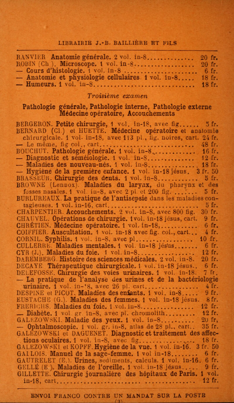 RANVIER Anatomie générale. 2 vol. in-8 20 fr. ROBIN Ch ). Microscope. I vol. in-8 20 fr. — Cours d'histologie. 1 vol. in-8 6 fr. — Anatomie et physiologie cellulaires. 1 vol. in-8 18 fr. — Humeurs. 1 vol. in-8 18 fr. Troisième examen Pathologie générale, Pathologie interne, Pathologie externe médecine opératoire, Accouchements BERGERON. Petite chirurgie, 1 vol. in-18, avec fig 5 fr. BERNARD (Cl.) el MUETTE. Médecine opératoire et anatomie chirurgicale. 1 vol. in-18, avec 113 pi., lig. noires, cart. 24 fr. — Le môme, fiij col., cart.. 48 fr. BOUCHl'T. Pathologie générale. 1 vol. in-8, 16 fr. — Diagnostic et séméiologie. 1 vol. in-8 12 fr. — Maladies des nouveau-nés. \ vol. in-8 18 fr. — Hygiène delà première enfance. 1 vol. in-18jésus. 3 fr. 50 BRASSEUR. Chirurgie des dents. 1 vol. in-8 5 fr. BRCAVNE (Lennox). Maladies du larynx, cl a pharynx et des fosses nasales. 1 vol. iu-8, avec 2 pi et 200 fig. ....... 5 fr. BURLUREAUX. La pratique de l'antisepsie dans les maladies con- tagieuses. 1 vol. in-16, cart 5 fr. CHARPENTIER. Accouchements. 2 vol. in-S, avec 800 fig. 30 fr. CHAL'VEL. Opérations de chirurgie. 1vol. in-18 Jésus, cart. 9 fr. CHRÉTIEN. Médecine opératoire. 1 vol. in-18, 6 fr. COIFEIER. Auscultation. 1 vol. in-18 avec fig. col., cart... 4 fr. CORNIL. Syphilis. 1 vol. in-8, avec pi 10 fr. CULLERUE Maladies mentales. 1 vol. in-18 Jésus 6 fr. CYR (J.). Maladies du foie. 1 vol. in-8 12 fr. DAREMBEHG. Histoire des sciences médicales. 2 vol. in-8. 20 fr. DECAYE Thérapeutique chirurgicale.! vol. in-18 Jésus.. 6 fr. DELEFOSSK. Chirurgie des voies urinaires. 1 vol. in-18. 7 fr. — La pratique de l'analyse des urines et de la bactériologie urinaire. 1 vol. in-18, avec 26 pi. cart 4 fr. DESPLNE et PICOT. Maladies deseniants. 1 vol. in-8 9 fr. EUSTaCBE (G.). Maladies des femmes. 1 vol. in-18 Jésus. 8fr. FRËRli:HS. Maladies du foie. 1 vol. in-8 12 fr. Diabète. 1 vol gr. in-8, avec pi. chromolith 12 fr. GALEZOWSKL Maladie des yeux. 1 vol. in-8 2u fr, — Ophtalmoscopie. 1 vol. gr. in-8, atlas de 28 pi., cart.. 35 fr. GALEZOWSKl ci DàGUENET. Diagnostic et traitement des affec- tions oculaires. 1 vol. in-8, avec fig 18 fr. GALEZOWSKl et KOPFF. Hygiène de la vue. 1 vol. in-16. 3 fr. 50 GALLOIS. Manuel de la sage-femme. 1 vol in-18 6 fr. GAUTRELET f.E.). Urines, sédiments, calculs. 1 vol. in-16. 6 fr. GELLÉ (E.). Maladies de l'oreille. 1 vol. in-18 Jésus 9 fr. GILLETTE. Chirurgie journalière des hôpitaux de Paris. 1 vol. in-18, cart 12 fr. ENVOI FRANCO CONTRE UN MANDAT SUR LA POSTE