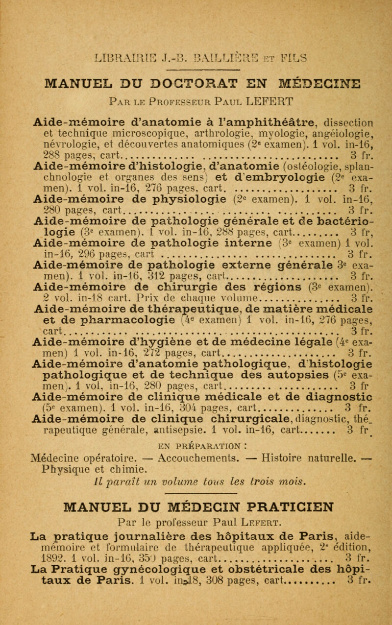 MANUEL DU DOCTORAT EN MÉDECINE Par le Professeur Paul LEFERT Aide-mémoire d'anatomie à l'amphithéâtre, dissection et technique microscopique, arthrologie, myologie, angéiologie, névrologie, et découvertes anatomiques (2e examen). 1 vol. in-16, 288 pages, cart 3 fr. Aide-mémoire d'histologie, d'anatomie (osléologie, splan- chnologie et organes des sens; et d'embryologie (2e exa- men). 1 vol. in-16, 276 pages, cart 3 fr. Aide-mémoire de physiologie (2e examen). 1 vol. in-16, 280 pages, cart 3 fr. Aide-mémoire de pathologie générale et de bactério- logie (3e examen). I vol. in-16, 288 pages, cart 3 fr, Aide-mémoire de pathologie interne 3e examen) 1 vol. in-16, 296 pages, cart 3 fr. Aide-mémoire de pathologie externe générale 3e exa- men). 1 vol. in-16, 312 pages, cart 3 fr. Aide-mémoire de chirurgie des régions (3e examen). 2 vol. in-18 cart. Prix de chaque volume 3 fr. Aide-mémoire de thérapeutique, de matière médicale et de pharmacologie 4e examen) 1 vol. in-16, 276 pages, cart 3 fr. Aide-mémoire d'hygiène et de médecine légale (4e exa- men) 1 vol. in-16, 272 pages, cart. 3 fr. Aide-mémoire d'anatomie pathologique, d'histologie pathologique et de technique des autopsies (5e exa- men,. 1 vol, in-16, 280 pages, cart 3 fr Aide-mémoire de clinique médicale et de diagnostic (5e examen). 1 vol. in-16, 304 pages, cart 3 fr. Aide-mémoire de clinique chirurgicale, diagnostic, thé_ rapeutique générale, antisepsie. 1 vol. in-16, cart 3 fr^ EN PRÉPARATION : Médecine opératoire. — Accouchements. — Histoire naturelle. — Physique et chimie. Il paraît an volume tous les trois mois. MANUEL DU MÉDECIN PRATICIEN Par le professeur Paul Lefert. La pratique journalière des hôpitaux de Paris, aide- mémoire et formulaire de thérapeutique appliquée, 2e édition, 1892. 1 vol. in-16, 35J pages, cart 3 fr. La Pratique gynécologique et obstétricale des hôpi- taux de Paris. 1 vol. in»18, 308 pages, cart 3 fr.