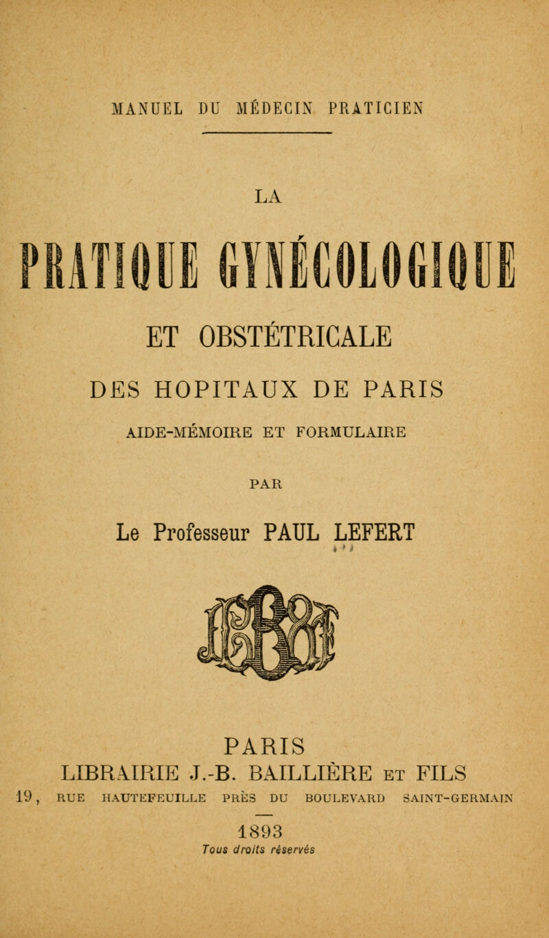 LA ATIQU1 GYNÉCOLOGIQUE ET OBSTÉTRICALE DES HOPITAUX DE PARIS AIDE-MÉMOIRE ET FORMULAIRE PAR Le Professeur PAUL LEFERT PARIS LIBRAIRIE J.-B. BAILLIÈRE et FILS 19 , RUE HAUTEFEUILLE PRÈS DU BOULEVARD SAINT-GERMAIN 1893 Tous droits réservés