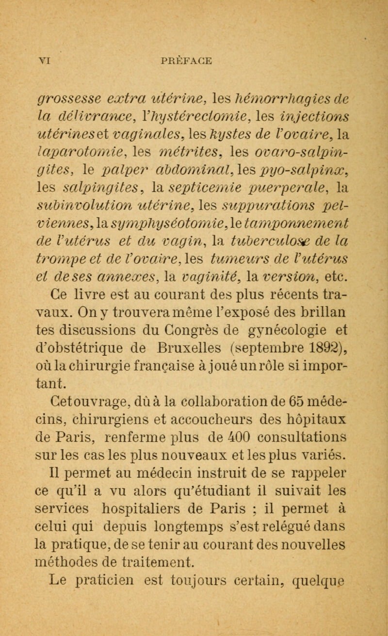 grossesse extra utérine, les hémorrhagies de la délivrance, Yhystéréotomie, les injections utérines et vaginales, les kystes de Vovaire, la laparotomie, les métrites, les ovaro-salpin- gites, le palper abdominal,les pyo-salpinx, les salpingites, la septicémie puerpérale, la subinvolution utérine, les suppurations pel- viennes, la sympliyséotomie, le ta?nponne?nent de Vutérus et du vagin, la tuberculose de la trompe et de Vovaire, les tumeurs de Vutérus et de ses annexes, la vaginite, la version, etc. Ce livre est au courant des plus récents tra- vaux. On y trouvera même l'exposé des brillan tes discussions du Congrès de gynécologie et d'obstétrique de Bruxelles (septembre 1892), où la chirurgie française à jouéunrôle si impor- tant. Cetouvrage, dû à la collaboration de 65 méde- cins, chirurgiens et accoucheurs des hôpitaux de Paris, renferme plus de 400 consultations sur les cas les plus nouveaux et les plus variés. Il permet au médecin instruit de se rappeler ce qu'il a vu alors qu'étudiant il suivait les services hospitaliers de Paris : il permet à celui qui depuis longtemps s'est relégué dans la pratique, de se tenir au courant des nouvelles méthodes de traitement. Le praticien est toujours certain, quelque