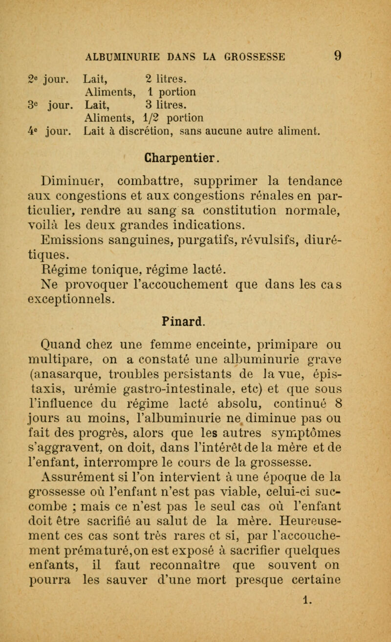 2e jour. Lait, 2 litres. Aliments, 1 portion 3e jour. Lait, 3 litres. Aliments, 1/2 portion 4e jour. Lait à discrétion, sans aucune autre aliment. Charpentier. Diminuer, combattre, supprimer la tendance aux congestions et aux congestions rénales en par- ticulier, rendre au sang sa constitution normale, voilà les deux grandes indications. Emissions sanguines, purgatifs, révulsifs, diuré- tiques. Régime tonique, régime lacté. Ne provoquer l'accouchement que dans les cas exceptionnels. Pinard. Quand chez une femme enceinte, primipare ou multipare, on a constaté une albuminurie grave (anasarque, troubles persistants de Javue, épis- taxis, urémie gastro-intestinale, etc) et que sous l'influence du régime lacté absolu, continué 8 jours au moins, l'albuminurie ne diminue pas ou fait des progrès, alors que les autres symptômes s'aggravent, on doit, dans l'intérêt de la mère et de l'enfant, interrompre le cours de la grossesse. Assurément si l'on intervient à une époque de la grossesse où l'enfant n'est pas viable, celui-ci suc- combe ; mais ce n'est pas le seul cas où l'enfant doit être sacrifié au salut de la mère. Heureuse- ment ces cas sont très rares et si, par l'accouche- ment prématuré,on est exposé à sacrifier quelques enfants, il faut reconnaître que souvent on pourra les sauver d'une mort presque certaine