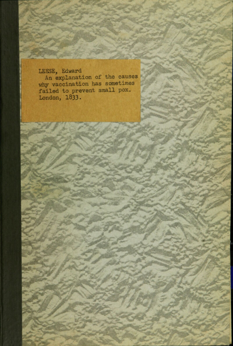 s, .. £2 LEESE, Edward An explanation of the causes why vaccination has sometimes failed to prevent small pox. London, 1833• * Yi.
