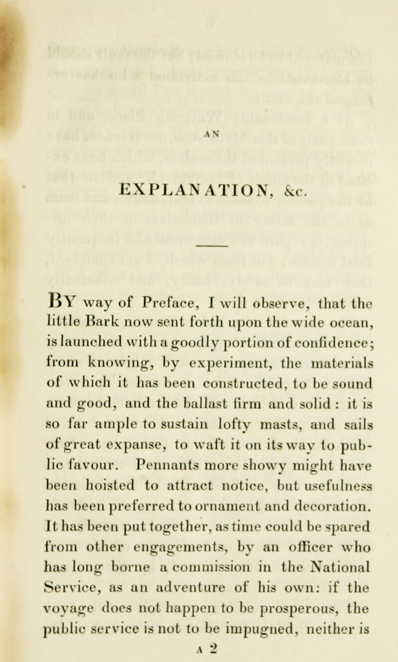 AN EXPLANATION, &c. BY way of Preface, I will observe, that the little Bark now sent forth upon the wide ocean, is launched with a goodly portion of confidence; from knowing, by experiment, the materials of which it has been constructed, to be sound and good, and the ballast linn and solid : it is so far ample to sustain lofty masts, and sails of great expanse, to waft it on its way to pub- lic favour. Pennants more showy might have been hoisted to attract notice, but usefulness has been preferred to ornament and decoration. It has been put together, as time could be spared from other engagements, by an officer who has long borne a commission in the National Service, as an adventure of his own: if the voyage does not happen to be prosperous, the public service is not to be impugned, neither is a '2