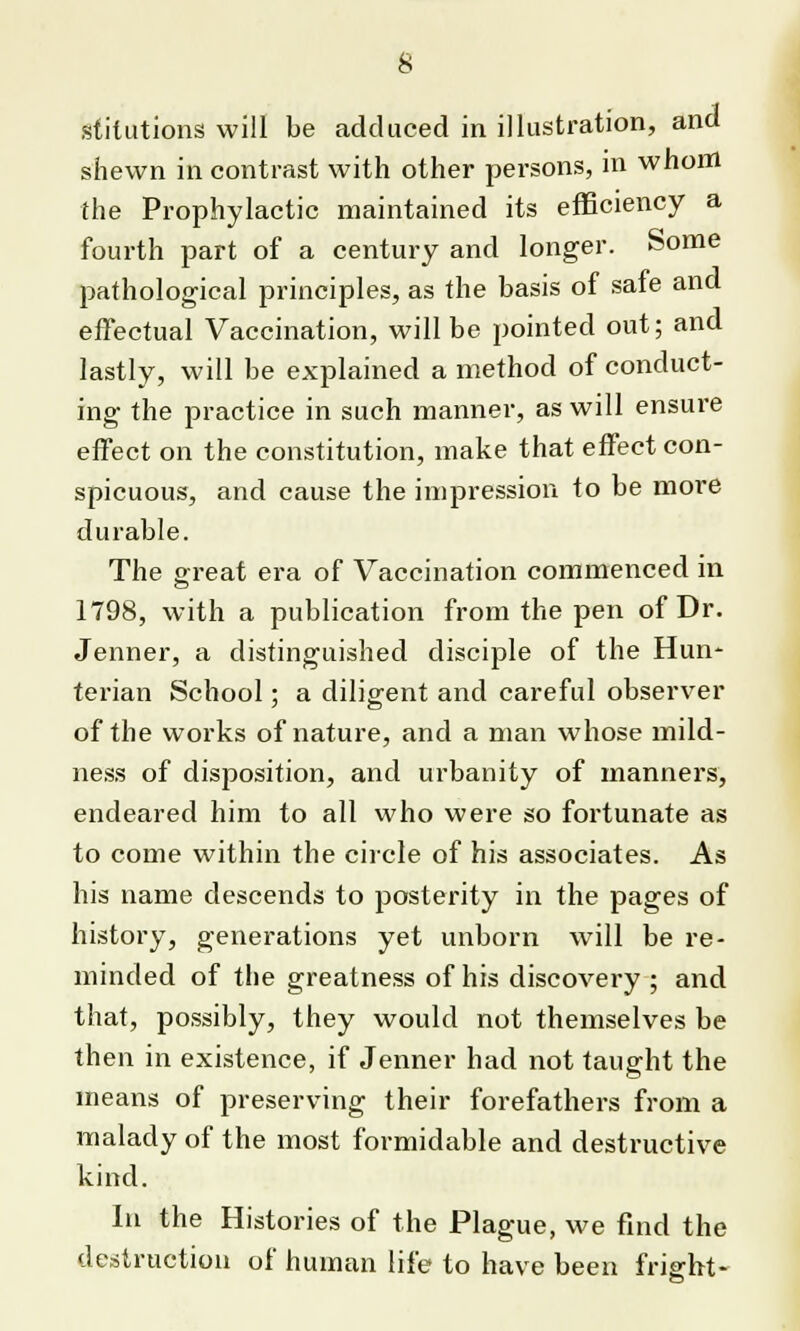 stilutions will be adduced in illustration, and shewn in contrast with other persons, in whom the Prophylactic maintained its efficiency a fourth part of a century and longer. Some pathological principles, as the basis of safe and effectual Vaccination, will be pointed out; and lastly, will be explained a method of conduct- ing the practice in such manner, as will ensure effect on the constitution, make that effect con- spicuous, and cause the impression to be more durable. The great era of Vaccination commenced in 1798, with a publication from the pen of Dr. Jenner, a distinguished disciple of the Hun- terian School; a diligent and careful observer of the works of nature, and a man whose mild- ness of disposition, and urbanity of manners, endeared him to all who were so fortunate as to come within the circle of his associates. As his name descends to posterity in the pages of history, generations yet unborn will be re- minded of the greatness of his discovery ; and that, possibly, they would not themselves be then in existence, if Jenner had not taught the means of preserving their forefathers from a malady of the most formidable and destructive kind. In the Histories of the Plague, we find the destruction of human life to have been fright-