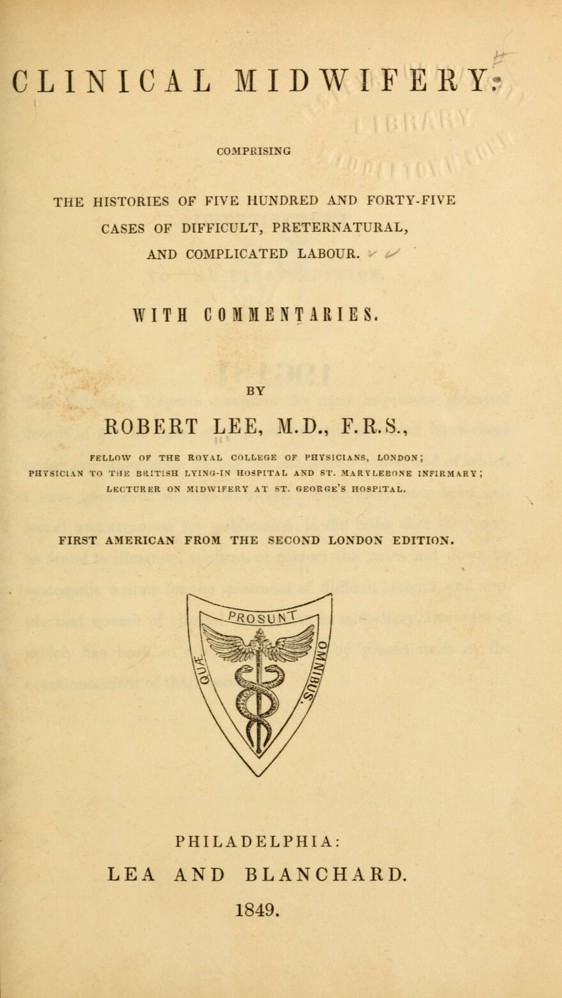 CLINICAL MIDWIFERY? COMPRISING THE HISTORIES OF FIVE HUNDRED AND FORTY-FIVE CASES OF DIFFICULT, PRETERNATURAL, AND COMPLICATED LABOUR. WITH COMMENTARIES. BY ROBERT LEE, M.D., F.R.S., FELLOW OF THE ROYAL COLLEGE OF PHYSICIANS, LONDON; PHYSICIAN TO THE BRITISH LYING-IN HOSPITAL AND ST. MARYLEBONE INFIPvMARY; LECTURER ON MIDWIFERY AT ST. GEORGE'S HOSPITAL. FIRST AMERICAN FROM THE SECOND LONDON EDITION. PHILADELPHIA: LEA AND BLANCHARD. 1849.