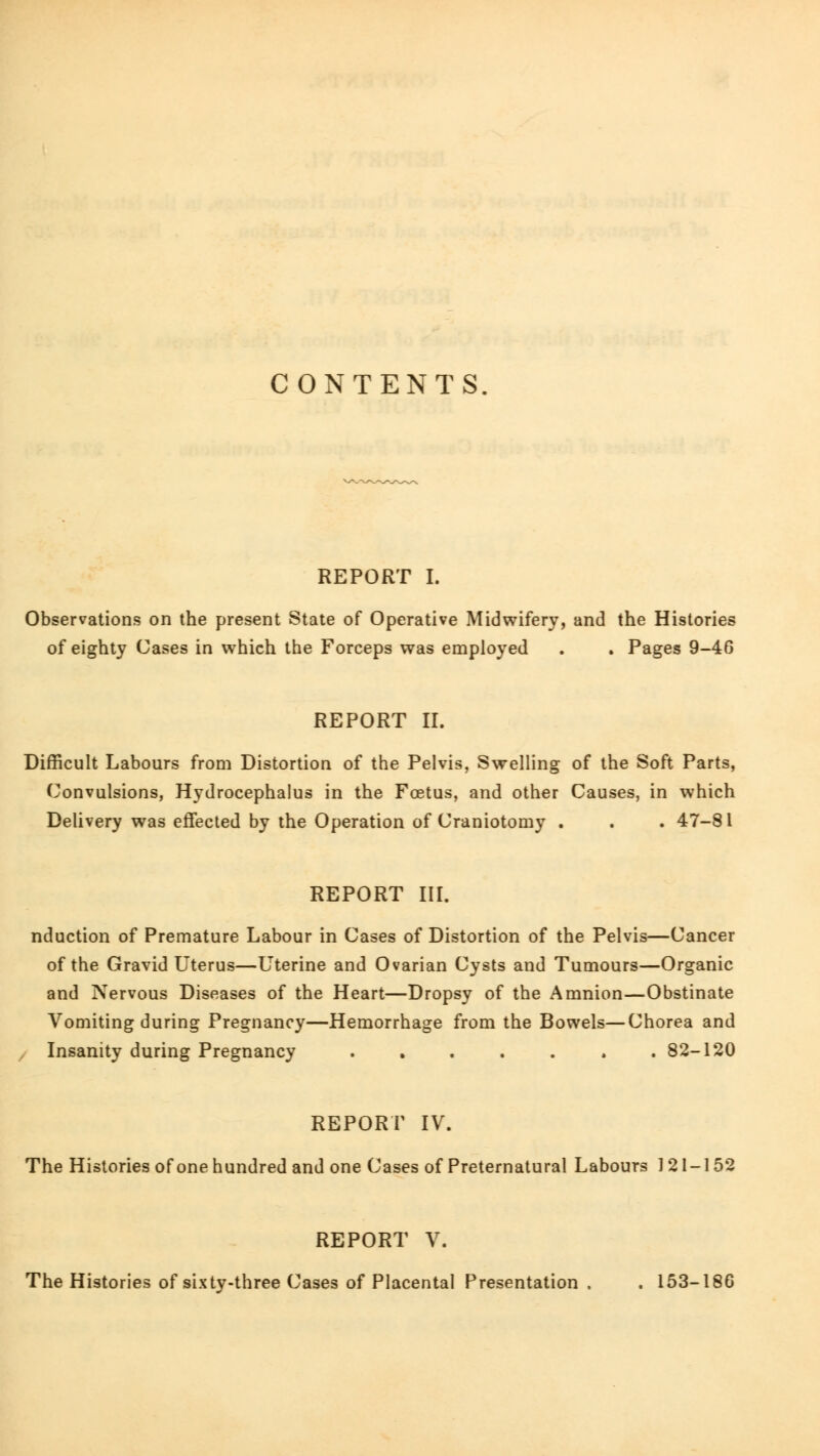 CONTENTS. REPORT I. Observations on the present State of Operative Midwifery, and the Histories of eighty Cases in which the Forceps was employed . . Pages 9-46 REPORT II. Difficult Labours from Distortion of the Pelvis, Swelling of the Soft Parts, Convulsions, Hydrocephalus in the Foetus, and other Causes, in which Delivery was effected by the Operation of Craniotomy . . . 47-81 REPORT III. nduction of Premature Labour in Cases of Distortion of the Pelvis—Cancer of the Gravid Uterus—Uterine and Ovarian Cysts and Tumours—Organic and Nervous Diseases of the Heart—Dropsy of the Amnion—Obstinate Vomiting during Pregnancy—Hemorrhage from the Bowels—Chorea and Insanity during Pregnancy . 82-120 REPORT IV. The Histories of one hundred and one Cases of Preternatural Labours 121-152 REPORT V. The Histories of sixty-three Cases of Placental Presentation , . 153-186