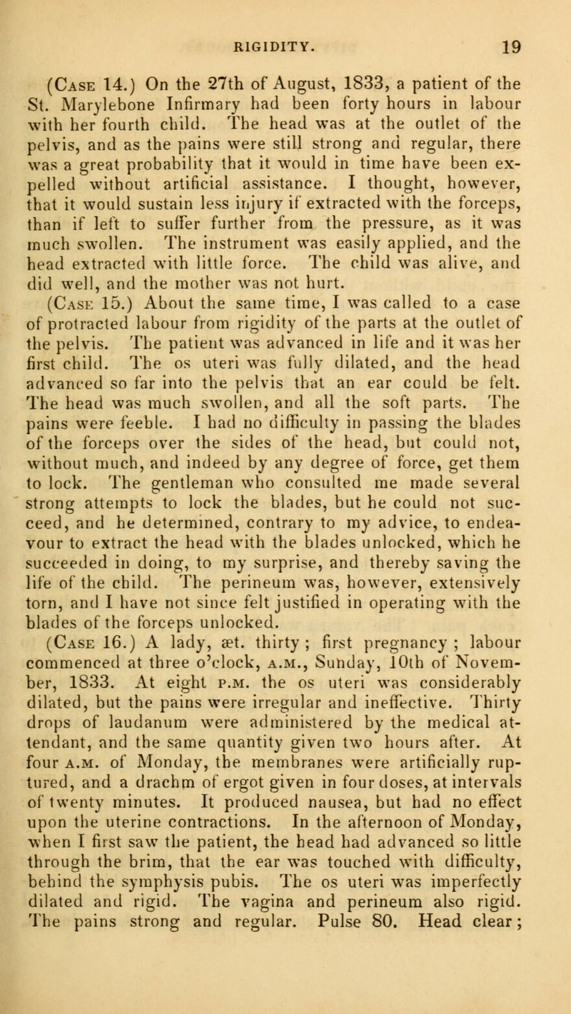 (Case 14.) On the 27th of August, 1833, a patient of the St. Marylebone Infirmary had been forty hours in labour with her fourth child. The head was at the outlet of the pelvis, and as the pains were still strong and regular, there was a great probability that it would in time have been ex- pelled without artificial assistance. I thought, however, that it would sustain less injury if extracted with the forceps, than if left to suffer further from the pressure, as it was much swollen. The instrument was easily applied, and the head extracted with little force. The child was alive, and did well, and the mother was not hurt. (Case 15.) About the same time, I was called to a case of protracted labour from rigidity of the parts at the outlet of the pelvis. The patient was advanced in life and it was her first child. The os uteri was fully dilated, and the head advanced so far into the pelvis that an ear could be felt. The head was much swollen, and all the soft parts. The pains were feeble. I had no difficulty in passing the blades of the forceps over the sides of the head, but could not, without much, and indeed by any degree of force, get them to lock. The gentleman who consulted me made several strong attempts to lock the blades, but he could not suc- ceed, and he determined, contrary to my advice, to endea- vour to extract the head with the blades unlocked, which he succeeded in doing, to my surprise, and thereby saving the life of the child. The perineum w7as, however, extensively torn, and I have not since felt justified in operating with the blades of the forceps unlocked. (Case 16.) A lady, set. thirty; first pregnancy; labour commenced at three o'clock, a.m., Sunday, 10th of Novem- ber, 1833. At eight p.m. the os uteri was considerably dilated, but the pains were irregular and ineffective. Thirty drops of laudanum were administered by the medical at- tendant, and the same quantity given two hours after. At four a.m. of Monday, the membranes wTere artificially rup- tured, and a drachm of ergot given in four doses, at intervals of twenty minutes. It produced nausea, but had no effect upon the uterine contractions. In the afternoon of Monday, when I first saw the patient, the head had advanced so little through the brim, that the ear was touched with difficulty, behind the symphysis pubis. The os uteri was imperfectly dilated and rigid. The vagina and perineum also rigid. The pains strong and regular. Pulse 80. Head clear;