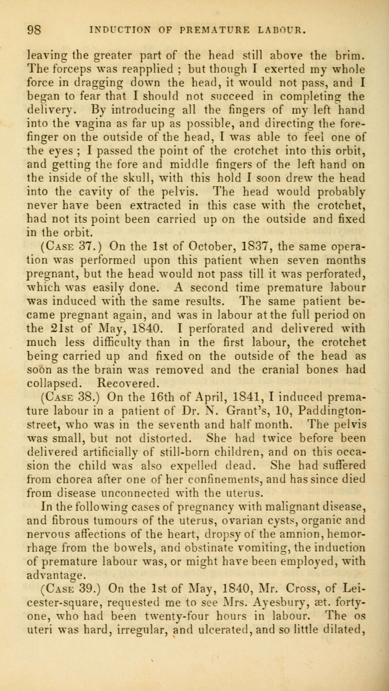 leaving the greater part of the head still above the brim. The forceps was reapplied ; but though I exerted my whole force in dragging down the head, it would not pass, and I began to fear that I should not succeed in completing the delivery. By introducing all the fingers of my left hand into the vagina as far up as possible, and directing the fore- finger on the outside of the head, I was able to feel one of the eyes ; I passed the point of the crotchet into this orbit, and getting the fore and middle fingers of the left hand on the inside of the skull, with this hold I soon drew the head into the cavity of the pelvis. The head would probably never have been extracted in this case with the crotchet, had not its point been carried up on the outside and fixed in the orbit. (Case 37.) On the 1st of October, 1837, the same opera- tion was performed upon this patient when seven months pregnant, but the head would not pass till it was perforated, which was easily done. A second time premature labour was induced with the same results. The same patient be- came pregnant again, and was in labour at the full period on the 21st of May, 1840. I perforated and delivered with much less difficulty than in the first labour, the crotchet being carried up and fixed on the outside of the head as soon as the brain was removed and the cranial bones had collapsed. Recovered. (Case 38.) On the 16th of April, 1841, I induced prema- ture labour in a patient of Dr. N. Grant's, 10, Paddington- street, who was in the seventh and half month. The pelvis was small, but not distorted. She had twice before been delivered artificially of still-born children, and on this occa- sion the child was also expelled dead. She had suffered from chorea after one of her confinements, and has since died from disease unconnected with the uterus. In the following cases of pregnancy with malignant disease, and fibrous tumours of the uterus, ovarian cysts, organic and nervous affections of the heart, dropsy of the amnion, hemor- rhage from the bowels, and obstinate vomiting, the induction of premature labour was, or might have been employed, with advantage. (Case 39.) On the 1st of May, 1840, Mr. Cross, of Lei- cester-square, requested me to see Mrs. Ayesbury, aet. forty- one, who had been twenty-four hours in labour. The os uteri was hard, irregular, and ulcerated, and so little dilated,