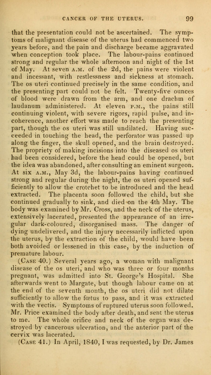 that the presentation could not be ascertained. The symp- toms of malignant disease of the uterus had commenced two years before, and the pain and discharge became aggravated when conception took place. The labour-pains continued strong and regular the whole afternoon and night of the 1st of May. At seven a.m. of the 2d, the pains were violent and incessant, with restlessness and sickness at stomach. The os uteri continued precisely in the same condition, and the presenting part could not be felt. Twenty-five ounces of blood were drawn from the arm, and one drachm of laudanum administered. At eleven p.m., the pains still continuing violent, with severe rigors, rapid pulse, and in- coherence, another effort was made to reach the presenting part, though the os uteri was still undilated. Having suc- ceeded in touching the head, the perforator was passed up along the finger, the skull opened, and the brain destroyed. The propriety of making incisions into the diseased os uteri had been considered, before the head could be opened, but the idea was abandoned, after consulting an eminent surgeon. At six a.m., May 3d, the labour-pains having continued strong and regular during the night, the os uteri opened suf- ficiently to allow the crotchet to be introduced and the head extracted. The placenta soon followed the child, but she continued gradually to sink, and died on the 4th May. The body was examined by Mr. Cross, and the neck of the uterus, extensively lacerated, presented the appearance of an irre- gular dark-coloured, disorganised mass. The danger of dying undelivered, and the injury necessarily inflicted upon the uterus, by the extraction of the child, would have been both avoided or lessened in this case, by the induction of premature labour. (Case 40.) Several years ago, a woman with malignant disease of the os uteri, and who was three or four months pregnant, was admitted into St. George's Hospital. She afterwards went to Margate, but though labour came on at the end of the seventh month, the os uteri did not dilate sufficiently to allow the foetus to pass, and it was extracted with the vectis. Symptoms of ruptured uterus soon followed. Mr. Price examined the body after death, and sent the uterus to me. The whole orifice and neck of the organ was de- stroyed by cancerous ulceration, and the anterior part of the cervix was lacerated. (Case 41.) In April, 1840, I was requested, by Dr. James