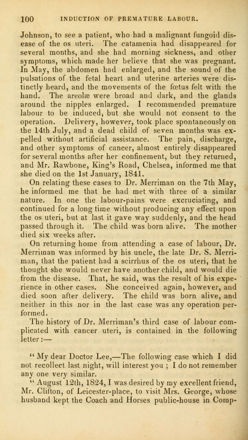 Johnson, to see a patient, who had a malignant fungoid dis- ease of the os uteri. The catamenia had disappeared for several months, and she had morning sickness, and other symptoms, which made her believe that she was pregnant. In May, the abdomen had enlarged, and the sound of the pulsations of the fetal heart and uterine arteries wTere dis- tinctly heard, and the movements of the foetus felt with the hand. The areolae were broad and dark, and the glands around the nipples enlarged. I recommended premature labour to be induced, but she would not consent to the operation. Delivery, however, took place spontaneously on the 14th July, and a dead child of seven months was ex- pelled without artificial assistance. The pain, discharge, and other symptoms of cancer, almost entirely disappeared for several months after her confinement, but they returned, and Mr. Rawbone, King's Road, Chelsea, informed me that she died on the 1st January, 18-11. On relating these cases to Dr. Merriman on the 7th May, he informed me that he had met with three of a similar nature. In one the labour-pains were excruciating, and continued for a long time without producing any effect upon the os uteri, but at last it gave way suddenly, and the head passed through it. The child was born alive. The mother died six weeks after. On returning home from attending a case of labour, Dr. Merriman was informed by his uncle, the late Dr. S. Merri- man, that the patient had a scirrhus of the os uteri, that he thought she wrould never have another child, and would die from the disease. That, he said, was the result of his expe- rience in other cases. She conceived again, however, and died soon after delivery. The child wras born alive, and neither in this nor in the last case was any operation per- formed. The history of Dr. Merriman's third case of labour com- plicated with cancer uteri, is contained in the following letter:—  My dear Doctor Lee,—The following case which I did not recollect last night, will interest you ; I do not remember any one very similar.  August 12th, 1824,1 was desired by my excellent friend, Mr. Clifton, of Leicester-place, to visit Mrs. George, whose husband kept the Coach and Horses public-house in Comp-