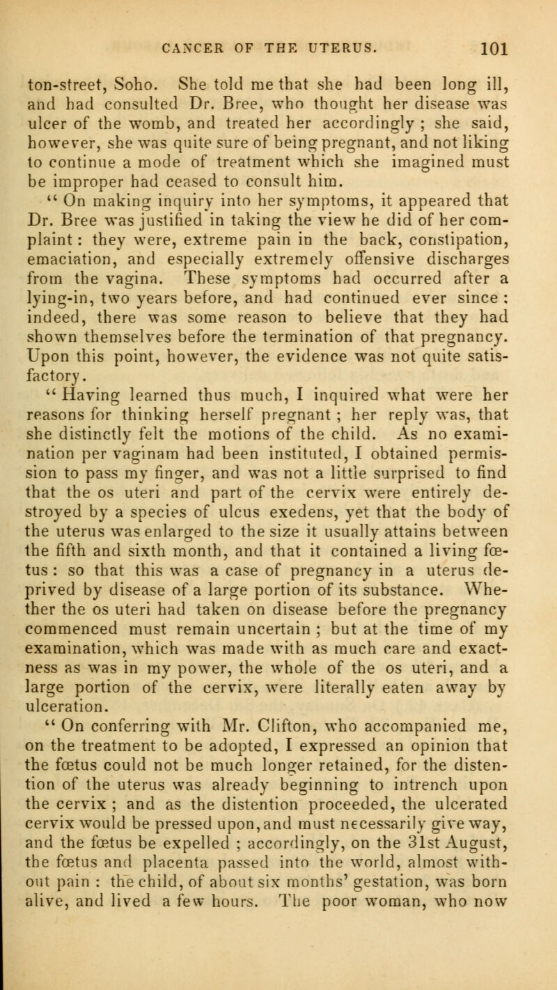 ton-street, Soho. She told rae that she had been long ill, and had consulted Dr. Bree, who thought her disease was ulcer of the womb, and treated her accordingly ; she said, however, she was quite sure of being pregnant, and not liking to continue a mode of treatment which she imagined must be improper had ceased to consult him. u On making inquiry into her symptoms, it appeared that Dr. Bree was justified in taking the view he did of her com- plaint : they were, extreme pain in the back, constipation, emaciation, and especially extremely offensive discharges from the vagina. These symptoms had occurred after a lying-in, two years before, and had continued ever since : indeed, there was some reason to believe that they had shown themselves before the termination of that pregnancy. Upon this point, however, the evidence was not quite satis- factory. u Having learned thus much, I inquired wThat were her reasons for thinking herself pregnant ; her reply was, that she distinctly felt the motions of the child. As no exami- nation per vaginam had been instituted, I obtained permis- sion to pass my finger, and was not a little surprised to find that the os uteri and part of the cervix were entirely de- stroyed by a species of ulcus exedens, yet that the body of the uterus was enlarged to the size it usually attains between the fifth and sixth month, and that it contained a living foe- tus : so that this was a case of pregnancy in a uterus de- prived by disease of a large portion of its substance. Whe- ther the os uteri had taken on disease before the pregnancy commenced must remain uncertain ; but at the time of my examination, wThich was made with as much care and exact- ness as was in my power, the whole of the os uteri, and a large portion of the cervix, were literally eaten away by ulceration. 11 On conferring with Mr. Clifton, who accompanied me, on the treatment to be adopted, I expressed an opinion that the foetus could not be much longer retained, for the disten- tion of the uterus was already beginning to intrench upon the cervix ; and as the distention proceeded, the ulcerated cervix would be pressed upon, and must necessarily give way, and the foetus be expelled ; accordingly, on the 31st August, the foetus and placenta passed into the world, almost with- out pain : the child, of about six months' gestation, was born alive, and lived a few hours. The poor woman, who now