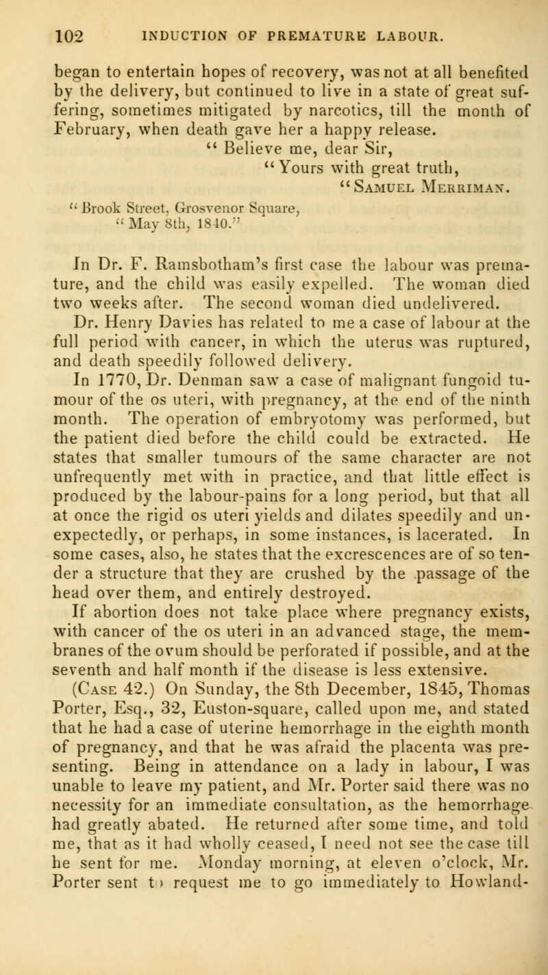 began to entertain hopes of recovery, was not at all benefited by the delivery, but continued to live in a state of great suf- fering, sometimes mitigated by narcotics, till the month of February, when death gave her a happy release.  Believe me, dear Sir, Yours with great truth,  Samuel Merrimax. 11 Brook Street, Grosvenor Square, « May 8th; 1840.;; In Dr. F. Ramsbotham's first case the labour was prema- ture, and the child was easily expelled. The woman died two weeks after. The second woman died undelivered. Dr. Henry Davies has related to me a case of labour at the full period with cancer, in which the uterus was ruptured, and death speedily followed delivery. In 1770, Dr. Denman saw a case of malignant fungoid tu- mour of the os uteri, with pregnancy, at the end of the ninth month. The operation of embryotomy was performed, but the patient died before the child could be extracted. He states that smaller tumours of the same character are not unfrequently met with in practice, and that little effect is produced by the labour-pains for a long period, but that all at once the rigid os uteri yields and dilates speedily and un- expectedly, or perhaps, in some instances, is lacerated. In some cases, also, he states that the excrescences are of so ten- der a structure that they are crushed by the passage of the head over them, and entirely destroyed. If abortion does not take place where pregnancy exists, with cancer of the os uteri in an advanced stage, the mem- branes of the ovum should be perforated if possible, and at the seventh and half month if the disease is less extensive. (Case 42.) On Sunday, the 8th December, 1845, Thomas Porter, Esq., 32, Euston-square, called upon me, and stated that he had a case of uterine hemorrhage in the eighth month of pregnancy, and that he was afraid the placenta was pre- senting. Being in attendance on a lady in labour, I was unable to leave my patient, and Mr. Porter said there was no necessity for an immediate consultation, as the hemorrhage had greatly abated. He returned after some time, and told me, that as it had wholly ceased, I need not see the case till he sent for me. Monday morning, at eleven o'clock, Mr. Porter sent t > request me to go immediately to Howland-