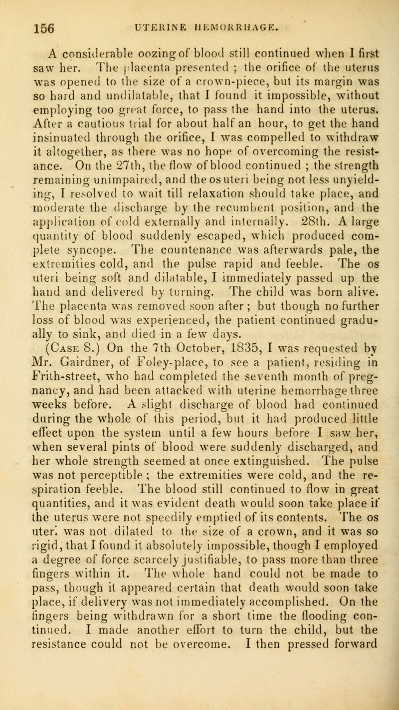 A considerable oozing of blood still continued when 1 first saw her. The placenta presented ; the orifice of the uterus was opened to the size of a crown-piece, but its margin w7as so hard and undilatable, that I found it impossible, without employing too great force, to pass the hand into the uterus. After a cautious trial for about half an hour, to get the hand insinuated through the orifice, I was compelled to withdraw it altogether, as there was no hope of overcoming the resist- ance. On the 27th, the flow of blood continued ; the strength remaining unimpaired, and the osuteri being not less unyield- ing, I resolved to wait till relaxation should take place, and moderate the discharge by the recumbent position, and the application of cold externally and internally. 28th. A large quantity of blood suddenly escaped, which produced com- plete syncope. The countenance was afterwards pale, the extremities cold, and the pulse rapid and feeble. The os Uteri being soft and dilatable, I immediately passed up the hand and delivered by turning. The child was born alive. The placenta was removed soon after; but though no further loss of blood was experienced, the patient continued gradu- ally to sink, and died in a few days. (Case 8.) On the 7th October, 1835, I was requested by Mr. Gairdner, of Foley-place, to see a patient, residing in Frith-street, who had completed the seventh month of preg- nancy, and had been attacked with uterine hemorrhage three weeks before. A slight discharge of blood had continued during the wThole of this period, but it had produced little effect upon the system until a few hours before I saw her, when several pints of blood were suddenly discharged, and her whole strength seemed at once extinguished. The pulse was not perceptible ; the extremities were cold, and the re- spiration feeble. The blood still continued to flow in great quantities, and it was evident death would soon take place if the uterus were not speedily emptied of its contents. The os uteri was not dilated to the size of a crown, and it was so rigid, that I found it absolutely impossible, though I employed a degree of force scarcely justifiable, to pass more than three fingers within it. The whole hand could not be made to pass, though it appeared certain that death would soon take place, if delivery was not immediately accomplished. On the fingers being withdrawn for a short time the flooding con- tinued. I made another effort to turn the child, but the resistance could not be overcome. I then pressed forward