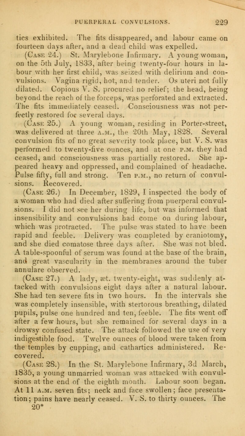 tics exhibited. The fits disappeared, and labour came on fourteen days after, and a dead child was expelled. (Case 24.) St. Marylebone Infirmary. A young woman, on the 5th July, 1833, after being twenty-four hours in la- bour with her first child, was seized with delirium and con- vulsions. Vagina rigid, hot, and tender. Os uteri not fully dilated. Copious V. S. procured no relief; the head, being beyond the reach of the forceps, was perforated and extracted. The fits immediately ceased. Consciousness was not per- fectly restored for several days. (Case 25.) A young woman, residing in Porter-street, was delivered at three a.m., the 20th May, 1828. Several convulsion fits of no great severity took place, but V. S. was performed to twenty-five ounces, and at one p.m. they had ceased, and consciousness was partially restored. She ap- peared heavy and oppressed, and complained of headache. Pulse fifty, full and strong. Ten p.m., no return of convul- sions. Recovered. (Case 26.) In December, 1829, I inspected the body of a woman who had died after suffering from puerperal convul- sions. I did not see her during life, but was informed that insensibility and convulsions had come on during labour, which was protracted. The pulse was stated to have been rapid and feeble. Delivery was completed by craniotomy, and she died comatose three days after. She was not bled. A table-spoonful of serum was found at the base of the brain, and great vascularity in the membranes around the tuber annulare observed. (Case 27.) A lady, set. twenty-eight, was suddenly at- tacked with convulsions eight days after a natural labour. She had ten severe fits in two hours. In the intervals she was completely insensible, with stertorous breathing, dilated pupils, pulse one hundred and ten, feeble. The fits went off after a few hours, but she remained for several days in a drowsy confused state. The attack followed the use of very indigestible food. Twelve ounces of blood were taken from the temples by cupping, and cathartics administered. Re- covered. (Case 28.) In the St. Marylebone Infirmary, 3d March, 1835, a young unmarried woman was attacked with convul- sions at the end of the eighth month. Labour soon began. At 11 a.m. seven fits; neck and face swollen; face presenta- tion; pains have nearly ceased. V. S. to thirty ounces. The 20*