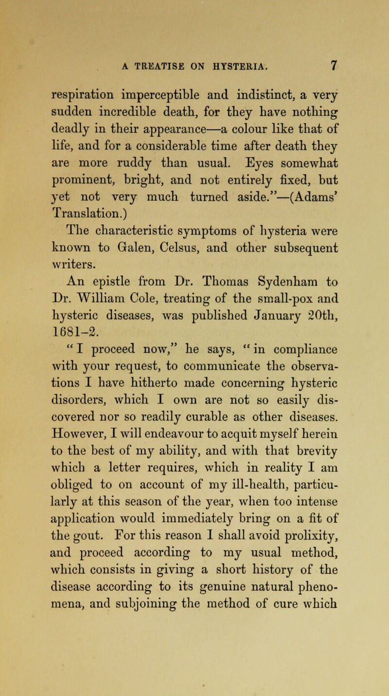 respiration imperceptible and indistinct, a very sudden incredible death, for they have nothing deadly in their appearance—a colour like that of life, and for a considerable time after death they are more ruddy than usual. Eyes somewhat prominent, bright, and not entirely fixed, but yet not very much turned aside.—(Adams' Translation.) The characteristic symptoms of hysteria were known to Galen, Celsus, and other subsequent writers. An epistle from Dr. Thomas Sydenham to Dr. William Cole, treating of the small-pox and hysteric diseases, was published January 20th, 1681-2.  I proceed now, he says,  in compliance with your request, to communicate the observa- tions I have hitherto made concerning hysteric disorders, which I own are not so easily dis- covered nor so readily curable as other diseases. However, I will endeavour to acquit myself herein to the best of my ability, and with that brevity which a letter requires, which in reality I am obliged to on account of my ill-health, particu- larly at this season of the year, when too intense application would immediately bring on a fit of the gout. For this reason I shall avoid prolixity, and proceed according to my usual method, which consists in giving a short history of the disease according to its genuine natural pheno- mena, and subjoining the method of cure which