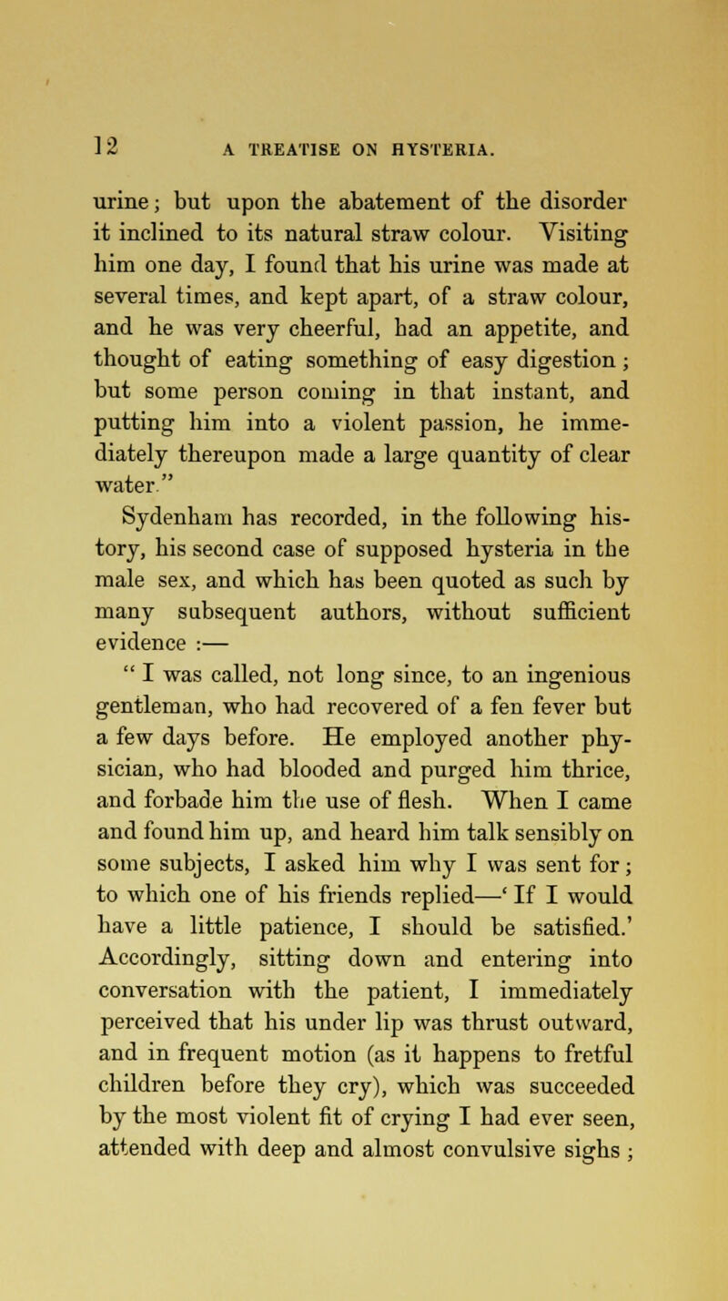 urine; but upon the abatement of the disorder it inclined to its natural straw colour. Visiting him one day, I found that his urine was made at several times, and kept apart, of a straw colour, and he was very cheerful, had an appetite, and thought of eating something of easy digestion ; but some person coming in that instant, and putting him into a violent passion, he imme- diately thereupon made a large quantity of clear water. Sydenham has recorded, in the following his- tory, his second case of supposed hysteria in the male sex, and which has been quoted as such by many subsequent authors, without sufficient evidence :—  I was called, not long since, to an ingenious gentleman, who had recovered of a fen fever but a few days before. He employed another phy- sician, who had blooded and purged him thrice, and forbade him the use of flesh. When I came and found him up, and heard him talk sensibly on some subjects, I asked him why I was sent for; to which one of his friends replied—' If I would have a little patience, I should be satisfied.' Accordingly, sitting down and entering into conversation with the patient, I immediately perceived that his under lip was thrust outward, and in frequent motion (as it happens to fretful children before they cry), which was succeeded by the most violent fit of crying I had ever seen, attended with deep and almost convulsive sighs ;