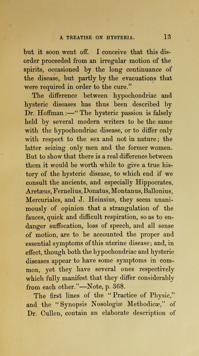 but it soon went off. I conceive that this dis- order proceeded from an irregular motion of the spirits, occasioned by the long continuance of the disease, but partly by the evacuations that were required in order to the cure. The difference between hypochondriac and hysteric diseases has thus been described by Dr. Hoffman :— The hysteric passion is falsely held by several modern writers to be the same with the hypochondriac disease, or to differ only with respect to the sex and not in nature; the latter seizing only men and the former women. But to show that there is a real difference between them it would be worth while to give a true his- tory of the hysteric disease, to which end if we consult the ancients, and especially Hippocrates, Aretseus, Fernelius,Donatus, Montanus, Ballonius, Mercuriales, and J. Heinsius, they seem unani- mously of opinion that a strangulation of the fauces, quick and difficult respiration, so as to en- danger suffocation, loss of speech, and all sense of motion, are to be accounted the proper and essential symptoms of this uterine disease; and, in effect, though both the hypochondriac and hysteric diseases appear to have some symptoms in com- mon, yet they have several ones respectively which fully manifest that they differ considerably from each other.—Note, p. 368. The first lines of the  Practice of Physic, and the  Synopsis Nosologise Methodicse, of Dr. Cullen, contain an elaborate description of