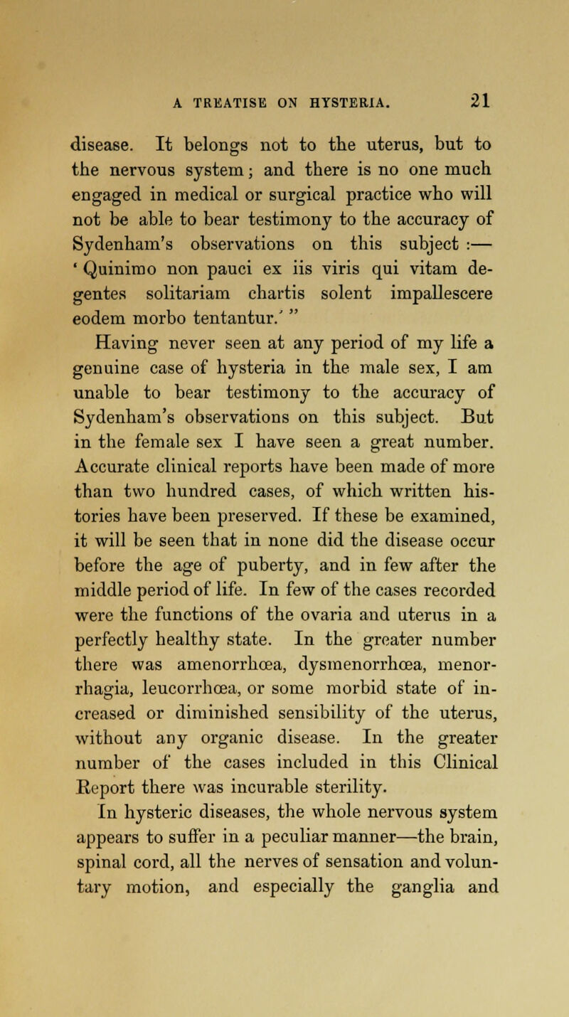 disease. It belongs not to the uterus, but to the nervous system; and tbere is no one much engaged in medical or surgical practice who will not be able to bear testimony to the accuracy of Sydenham's observations on this subject :— ' Quinimo non pauci ex iis viris qui vitam de- gentes solitariam chartis solent impallescere eodem morbo tentantur.'  Having never seen at any period of my life a genuine case of hysteria in the male sex, I am unable to bear testimony to the accuracy of Sydenham's observations on this subject. But in tbe female sex I have seen a great number. Accurate clinical reports have been made of more than two hundred cases, of which written his- tories have been preserved. If these be examined, it will be seen that in none did the disease occur before the age of puberty, and in few after the middle period of life. In few of the cases recorded were the functions of the ovaria and uterus in a perfectly healthy state. In the greater number there was amenorrhcea, dysmenorrhoea, menor- rhagia, leucorrhcea, or some morbid state of in- creased or diminished sensibility of the uterus, without any organic disease. In the greater number of the cases included in this Clinical Report there was incurable sterility. In hysteric diseases, the whole nervous system appears to suffer in a peculiar manner—the brain, spinal cord, all the nerves of sensation and volun- tary motion, and especially the ganglia and