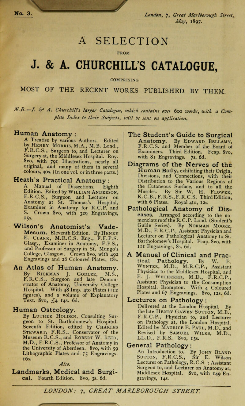 \. May, 1897. A SELECTION FROM J. & A. CHURCHILL'S CATALOGUE, COMPRISING MOST OF THE RECENT WORKS PUBLISHED BY THEM. N-B.—f. &* A. Churchiirs larger Catalogue, which contains ove> 600 works, with a Com- plete Index to their Subjects, will be sent on application. Human Anatomy : A Treatise by various Authors. Edited by Henry Morris, M.A., M.B. Lond., F.R.C.S., Surgeon to, and Lecturer on Surgery at, the Middlesex Hospital. Roy. 8vo, with 791 Illustrations, nearly all original, ami many of them in several colouis, 40s. (In one vol. or in three parts.) Heath's Practical Anatomy : A Manual of Dissections. Eighth Edition. Edited by William Anderson, F. R.C.S., Surgeon and Lecturer on Anatomy at St. Thomas's Hospital, Examiner in Anatomy for R.C.P. and S. Crown 8vo, with 329 Engravings, 15s. Wilson's Anatomist's Vade- Mecum. Eleventh Edition. By Henry E. Clark, M.R.C.S. Eng., F.F.P.S. Glasg., Examiner in Anatomy, F.P.S., and Professor of Surgery in St. Mungo's College, Glasgow. Crown 8vo, with 492 Engravings and 26 Coloured Plates, 18s. An Atlas of Human Anatomy. By RlCKMAN J. GODLEE, M.S., F. R.C.S., Surgeon and late Demon- strator of Anatomy, University College Hospital. With 48 Imp. 4to Plates (112 figures), and a volume of Explanatory Text. 8vo, £4 14s. 6d. Human Osteology. By Luther Holden, Consulting Sur- geon to St. Bartholomew's Hospital. Seventh Edition, edited by Charles Stewart, F.R.S., Conservator of the Museum R.C.S., and Robert W. Reid, M.D., F.R.C.S., Professor of Anatomy in the University of Aberdeen. 8vo, with 59 Lithographic Plates and 75 Engravings. 16s. Also. Landmarks, Medical and Surgi- cal. Fourth Edition. 8vo, 3s. 6d. The Student's Guide to Surgical Anatomy. By Edward Bellamy, F.R.C.S. and Member of the Board of Examiners. Third Edition. Fcap. 8vo, with 81 Engravings. 7s. 6d. Diagrams of the Nerves of the Human Body, exhibiting their Origin, Divisions, and Connections, with their Distribution to the Various Regions of the Cutaneous Surface, and to all the Muscles. By Sir W. H. Flower, K.C.B., F.R.S.,F.R.C.S. ThirdEdition, with 6 Plates. Royal 4to, 12s. Pathological Anatomy of Dis- eases. Arranged according to the no- menclatureof the R.C.P. Lond. (Student's Guide Series). By Norman Moore, M.D., F. R.C.P., Assistant Physician and Lecturer on Pathological Anatomy to St. Bartholomew's Hospital. Fcap. 8vo, with 111 Engravings, 8s. 6d. A Manual of Clinical and Prac- tical Pathology. By W. E. Wynter, M.D., M.R.C.P., Assistant Physician to the Middlesex Hospital, and F. J. Wethered, M.D., F.R.C.P., Assistant Physician to the Consumption Hospital. Brompton. With 4 Coloured Plates and 67 Engravings. 8vo, 12s. 6d. Lectures on Pathology: Delivered at the London Hospital. By the late Henry Gawen Sutton, M.B., F.R.C.P., Physician to, and Lecturer on Pathology at, the London Hospital. Edited by Maurice E. Paul, M.D., and Revised by Samuel Wilks, M.D., LL.D., F.R.S. 8vo, 15s. General Pathology: An Introduction to. By John Bland Sutton, F.R.C.S., Sir E. Wilson Lecturer on Pathology, R.C.S. ; Assistant Surgeon to, and Lecturer on Anatomy at, Middlesex Hospital. 8vo, with 149 En- gravings, 14s.